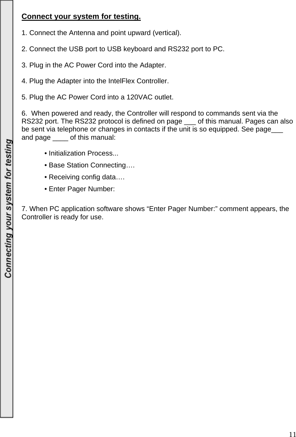  11 Connect your system for testing.    1. Connect the Antenna and point upward (vertical).   2. Connect the USB port to USB keyboard and RS232 port to PC.  3. Plug in the AC Power Cord into the Adapter.     4. Plug the Adapter into the IntelFlex Controller.   5. Plug the AC Power Cord into a 120VAC outlet.   6.  When powered and ready, the Controller will respond to commands sent via the RS232 port. The RS232 protocol is defined on page ___ of this manual. Pages can also be sent via telephone or changes in contacts if the unit is so equipped. See page___ and page ____ of this manual:        • Initialization Process...   • Base Station Connecting….    • Receiving config data….    • Enter Pager Number:  7. When PC application software shows “Enter Pager Number:” comment appears, the Controller is ready for use.                         