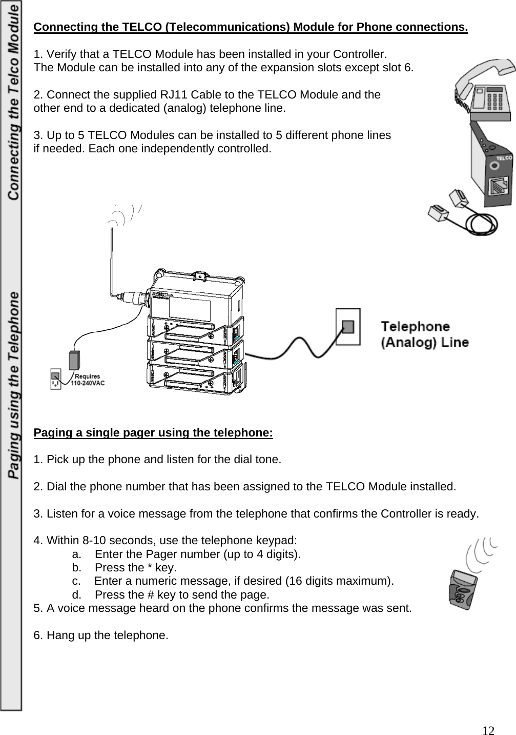  12 Connecting the TELCO (Telecommunications) Module for Phone connections.  1. Verify that a TELCO Module has been installed in your Controller.   The Module can be installed into any of the expansion slots except slot 6.     2. Connect the supplied RJ11 Cable to the TELCO Module and the  other end to a dedicated (analog) telephone line.   3. Up to 5 TELCO Modules can be installed to 5 different phone lines  if needed. Each one independently controlled.                     Paging a single pager using the telephone:  1. Pick up the phone and listen for the dial tone.   2. Dial the phone number that has been assigned to the TELCO Module installed.   3. Listen for a voice message from the telephone that confirms the Controller is ready.   4. Within 8-10 seconds, use the telephone keypad:    a.    Enter the Pager number (up to 4 digits).    b.    Press the * key.    c.    Enter a numeric message, if desired (16 digits maximum).    d.    Press the # key to send the page.  5. A voice message heard on the phone confirms the message was sent.   6. Hang up the telephone.      