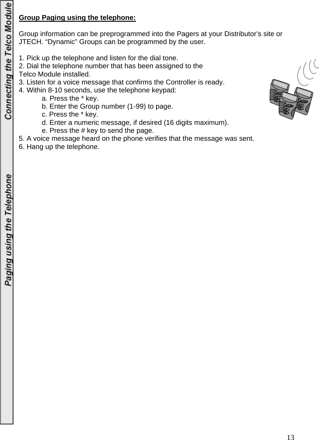  13 Group Paging using the telephone:  Group information can be preprogrammed into the Pagers at your Distributor’s site or JTECH. “Dynamic” Groups can be programmed by the user.    1. Pick up the telephone and listen for the dial tone.  2. Dial the telephone number that has been assigned to the  Telco Module installed.  3. Listen for a voice message that confirms the Controller is ready.  4. Within 8-10 seconds, use the telephone keypad:    a. Press the * key.    b. Enter the Group number (1-99) to page.   c. Press the * key.    d. Enter a numeric message, if desired (16 digits maximum).    e. Press the # key to send the page.  5. A voice message heard on the phone verifies that the message was sent.  6. Hang up the telephone.                         