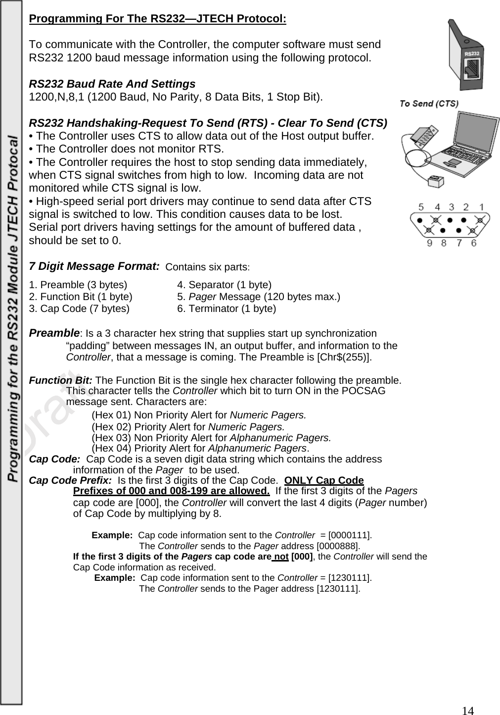  14Programming For The RS232—JTECH Protocol:  To communicate with the Controller, the computer software must send  RS232 1200 baud message information using the following protocol.  RS232 Baud Rate And Settings  1200,N,8,1 (1200 Baud, No Parity, 8 Data Bits, 1 Stop Bit).    RS232 Handshaking-Request To Send (RTS) - Clear To Send (CTS)  • The Controller uses CTS to allow data out of the Host output buffer.   • The Controller does not monitor RTS.  • The Controller requires the host to stop sending data immediately,  when CTS signal switches from high to low.  Incoming data are not  monitored while CTS signal is low.   • High-speed serial port drivers may continue to send data after CTS  signal is switched to low. This condition causes data to be lost.   Serial port drivers having settings for the amount of buffered data , should be set to 0.      7 Digit Message Format: Contains six parts: 1. Preamble (3 bytes)    4. Separator (1 byte) 2. Function Bit (1 byte)    5. Pager Message (120 bytes max.) 3. Cap Code (7 bytes)    6. Terminator (1 byte)  Preamble: Is a 3 character hex string that supplies start up synchronization    “padding” between messages IN, an output buffer, and information to the   Controller, that a message is coming. The Preamble is [Chr$(255)].  Function Bit: The Function Bit is the single hex character following the preamble.  This character tells the Controller which bit to turn ON in the POCSAG  message sent. Characters are: (Hex 01) Non Priority Alert for Numeric Pagers. (Hex 02) Priority Alert for Numeric Pagers. (Hex 03) Non Priority Alert for Alphanumeric Pagers. (Hex 04) Priority Alert for Alphanumeric Pagers. Cap Code:  Cap Code is a seven digit data string which contains the address information of the Pager  to be used. Cap Code Prefix:  Is the first 3 digits of the Cap Code.   ONLY Cap Code Prefixes of 000 and 008-199 are allowed. If the first 3 digits of the Pagers cap code are [000], the Controller will convert the last 4 digits (Pager number) of Cap Code by multiplying by 8.  Example:  Cap code information sent to the Controller  = [0000111]. The Controller sends to the Pager address [0000888]. If the first 3 digits of the Pagers cap code are not [000], the Controller will send the Cap Code information as received. Example:  Cap code information sent to the Controller = [1230111]. The Controller sends to the Pager address [1230111].       