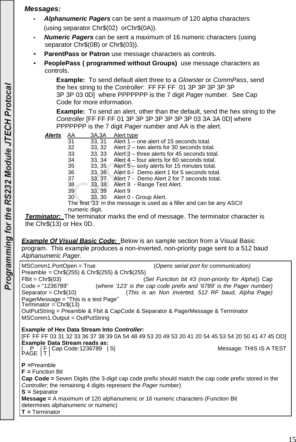  15Messages: • Alphanumeric Pagers can be sent a maximum of 120 alpha characters       (using separator Chr$(02)  orChr$(0A)). • Numeric Pagers can be sent a maximum of 16 numeric characters (using separator Chr$(0B) or Chr$(03)). • ParentPass or Patron use message characters as controls. • PeoplePass ( programmed without Groups)  use message characters as controls. Example:  To send default alert three to a Glowster or CommPass, send the hex string to the Controller:  FF FF FF  01 3P 3P 3P 3P 3P 3P 3P 03 0D]  where PPPPPPP is the 7 digit Pager number.  See Cap Code for more information. Example:  To send an alert, other than the default, send the hex string to the Controller [FF FF FF 01 3P 3P 3P 3P 3P 3P 3P 03 3A 3A 0D] where PPPPPPP is the 7 digit Pager number and AA is the alert. Alerts AA   3A,3A   Alert type 31  33, 31  Alert 1 – one alert of 15 seconds total. 32  33, 32  Alert 2 – two alerts for 30 seconds total. 33  33, 33  Alert 3 – three alerts for 45 seconds total. 34  33, 34  Alert 4 – four alerts for 60 seconds total. 35  33, 35  Alert 5 – sixty alerts for 15 minutes total. 36  33, 36  Alert 6 -  Demo alert 1 for 5 seconds total. 37  33, 37  Alert 7 -  Demo Alert 2 for 7 seconds total. 38  33, 38  Alert 8  - Range Test Alert. 39  33, 39  Alert 9 30  33, 30  Alert 0 - Group Alert. The first ‘33’ in the message is used as a filler and can be any ASCII numeric digit. Terminator:  The terminator marks the end of message. The terminator character is  the Chr$(13) or Hex 0D.  Example Of Visual Basic Code:   Below is an sample section from a Visual Basic program.  This example produces a non-inverted, non-priority page sent to a 512 baud Alphanumeric Pager. MSComm1.PortOpen = True  (Opens serial port for communication) Preamble = Chr$(255) &amp; Chr$(255) &amp; Chr$(255) FBit = Chr$(03)      (Set Function bit #3 (non-priority for Alpha)) Cap Code = “1236789”  (where ‘123’ is the cap code prefix and ‘6789’ is the Pager number) Separator = Chr$(10)    (This is an Non Inverted, 512 RF baud, Alpha Page) PagerMessage = “This is a test Page” Terminator = Chr$(13) OutPutString = Preamble &amp; Fbit &amp; CapCode &amp; Separator &amp; PagerMessage &amp; Terminator MSComm1.Output = OutPutString  Example of Hex Data Stream Into Controller: [FF FF FF 03 31 32 33 36 37 38 39 0A 54 48 49 53 20 49 53 20 41 20 54 45 53 54 20 50 41 47 45 OD] Example Data Stream reads as: |  P  | F | Cap Code:1236789   | S|  Message: THIS IS A TEST PAGE | T |  P =Preamble F = Function Bit Cap Code = Seven Digits (the 3-digit cap code prefix should match the cap code prefix stored in the Controller; the remaining 4 digits represent the Pager number) S = Separator Message = A maximum of 120 alphanumeric or 16 numeric characters (Function Bit determines alphanumeric or numeric) T = Terminator   