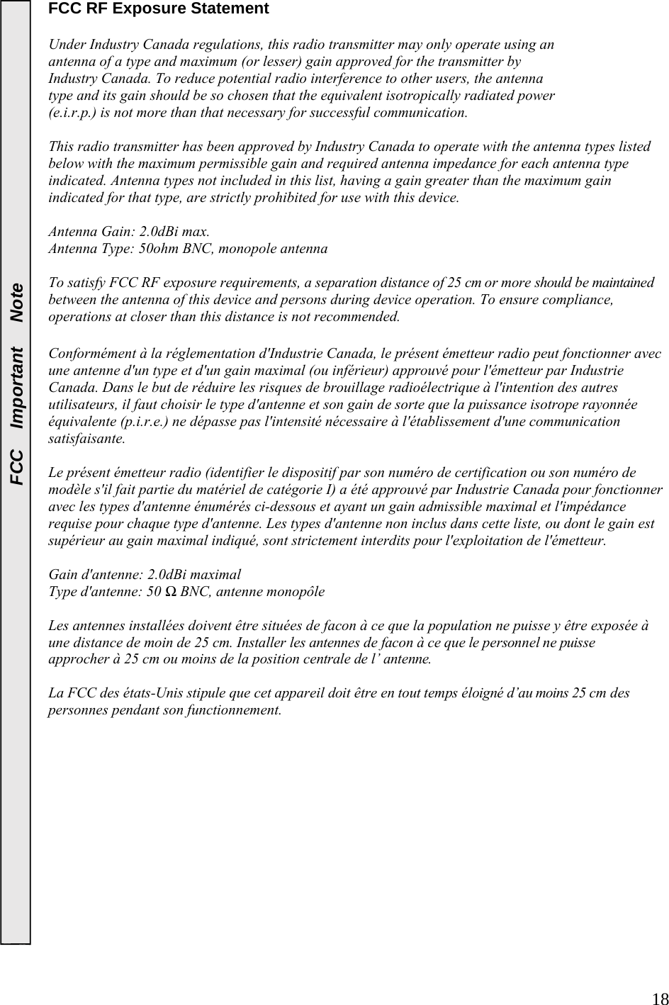  18FCC   Important   Note FCC RF Exposure Statement    Under Industry Canada regulations, this radio transmitter may only operate using an  antenna of a type and maximum (or lesser) gain approved for the transmitter by  Industry Canada. To reduce potential radio interference to other users, the antenna  type and its gain should be so chosen that the equivalent isotropically radiated power  (e.i.r.p.) is not more than that necessary for successful communication.   This radio transmitter has been approved by Industry Canada to operate with the antenna types listed below with the maximum permissible gain and required antenna impedance for each antenna type indicated. Antenna types not included in this list, having a gain greater than the maximum gain indicated for that type, are strictly prohibited for use with this device.  Antenna Gain: 2.0dBi max.  Antenna Type: 50ohm BNC, monopole antenna  To satisfy FCC RF exposure requirements, a separation distance of 25 cm or more should be maintained between the antenna of this device and persons during device operation. To ensure compliance, operations at closer than this distance is not recommended.   Conformément à la réglementation d&apos;Industrie Canada, le présent émetteur radio peut fonctionner avec une antenne d&apos;un type et d&apos;un gain maximal (ou inférieur) approuvé pour l&apos;émetteur par Industrie Canada. Dans le but de réduire les risques de brouillage radioélectrique à l&apos;intention des autres utilisateurs, il faut choisir le type d&apos;antenne et son gain de sorte que la puissance isotrope rayonnée équivalente (p.i.r.e.) ne dépasse pas l&apos;intensité nécessaire à l&apos;établissement d&apos;une communication satisfaisante.  Le présent émetteur radio (identifier le dispositif par son numéro de certification ou son numéro de modèle s&apos;il fait partie du matériel de catégorie I) a été approuvé par Industrie Canada pour fonctionner avec les types d&apos;antenne énumérés ci-dessous et ayant un gain admissible maximal et l&apos;impédance requise pour chaque type d&apos;antenne. Les types d&apos;antenne non inclus dans cette liste, ou dont le gain est supérieur au gain maximal indiqué, sont strictement interdits pour l&apos;exploitation de l&apos;émetteur.  Gain d&apos;antenne: 2.0dBi maximal Type d&apos;antenne: 50 Ω BNC, antenne monopôle  Les antennes installées doivent être situées de facon à ce que la population ne puisse y être exposée à une distance de moin de 25 cm. Installer les antennes de facon à ce que le personnel ne puisse approcher à 25 cm ou moins de la position centrale de l’ antenne.  La FCC des états-Unis stipule que cet appareil doit être en tout temps éloigné d’au moins 25 cm des personnes pendant son functionnement.   