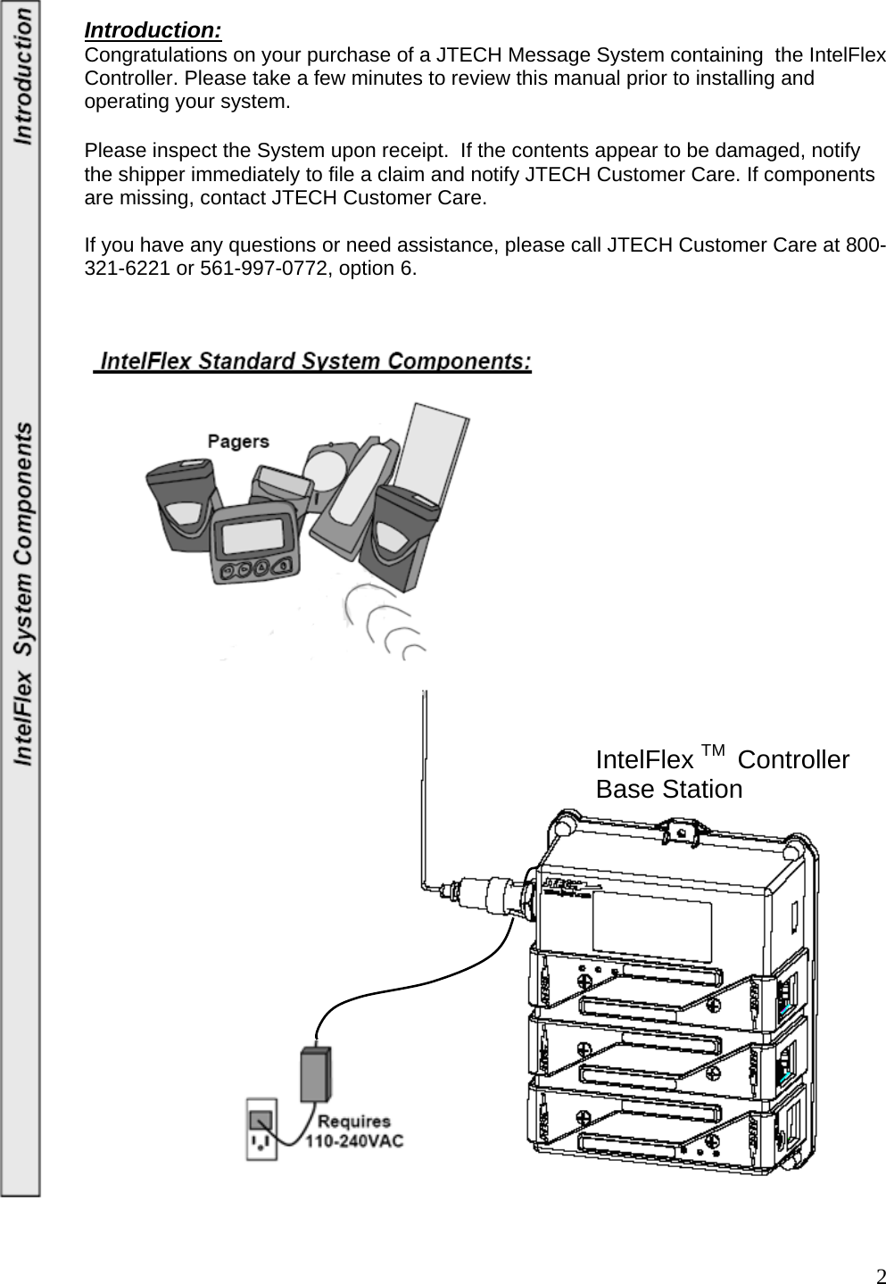  2Introduction:  Congratulations on your purchase of a JTECH Message System containing  the IntelFlex Controller. Please take a few minutes to review this manual prior to installing and operating your system.      Please inspect the System upon receipt.  If the contents appear to be damaged, notify the shipper immediately to file a claim and notify JTECH Customer Care. If components are missing, contact JTECH Customer Care.    If you have any questions or need assistance, please call JTECH Customer Care at 800-321-6221 or 561-997-0772, option 6.                                             IntelFlex TM  Controller Base Station 