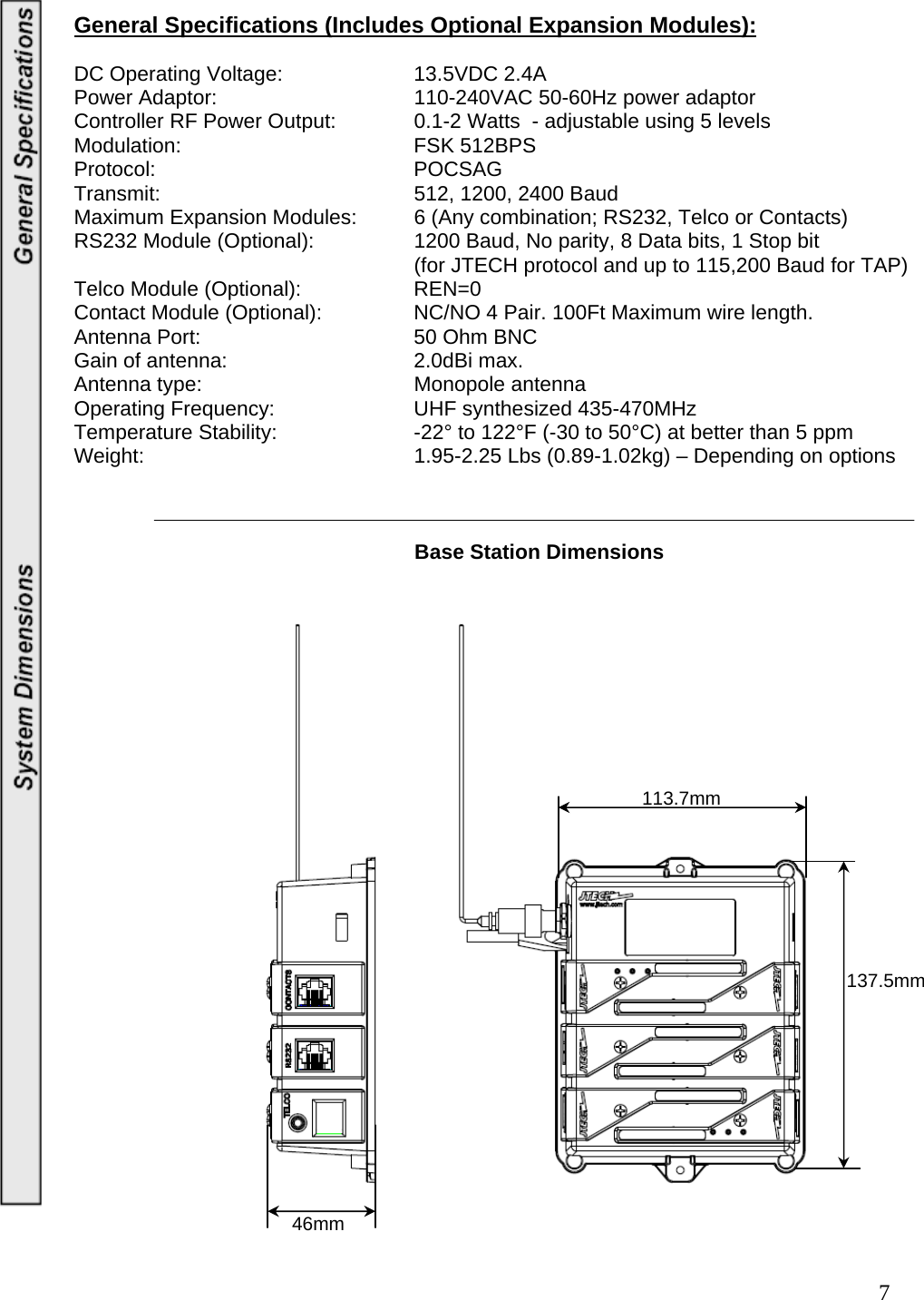  7General Specifications (Includes Optional Expansion Modules):  DC Operating Voltage:    13.5VDC 2.4A Power Adaptor:      110-240VAC 50-60Hz power adaptor Controller RF Power Output:    0.1-2 Watts  - adjustable using 5 levels Modulation:    FSK 512BPS Protocol:    POCSAG Transmit:    512, 1200, 2400 Baud Maximum Expansion Modules:  6 (Any combination; RS232, Telco or Contacts) RS232 Module (Optional):    1200 Baud, No parity, 8 Data bits, 1 Stop bit           (for JTECH protocol and up to 115,200 Baud for TAP) Telco Module (Optional):    REN=0 Contact Module (Optional):    NC/NO 4 Pair. 100Ft Maximum wire length. Antenna Port:    50 Ohm BNC Gain of antenna:      2.0dBi max. Antenna type:    Monopole antenna Operating Frequency:     UHF synthesized 435-470MHz Temperature Stability:     -22° to 122°F (-30 to 50°C) at better than 5 ppm Weight:        1.95-2.25 Lbs (0.89-1.02kg) – Depending on options                                                                Base Station Dimensions                             113.7mm 137.5mm 46mm 