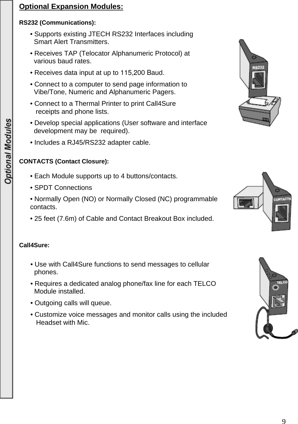  9Optional Expansion Modules:  RS232 (Communications): • Supports existing JTECH RS232 Interfaces including    Smart Alert Transmitters.  • Receives TAP (Telocator Alphanumeric Protocol) at    various baud rates.  • Receives data input at up to 115,200 Baud.  • Connect to a computer to send page information to    Vibe/Tone, Numeric and Alphanumeric Pagers.  • Connect to a Thermal Printer to print Call4Sure     receipts and phone lists.  • Develop special applications (User software and interface    development may be  required).  • Includes a RJ45/RS232 adapter cable.   CONTACTS (Contact Closure):  • Each Module supports up to 4 buttons/contacts. • SPDT Connections   • Normally Open (NO) or Normally Closed (NC) programmable contacts.  • 25 feet (7.6m) of Cable and Contact Breakout Box included.   Call4Sure:              • Use with Call4Sure functions to send messages to cellular          phones.        • Requires a dedicated analog phone/fax line for each TELCO          Module installed.        • Outgoing calls will queue.        • Customize voice messages and monitor calls using the included           Headset with Mic.                  