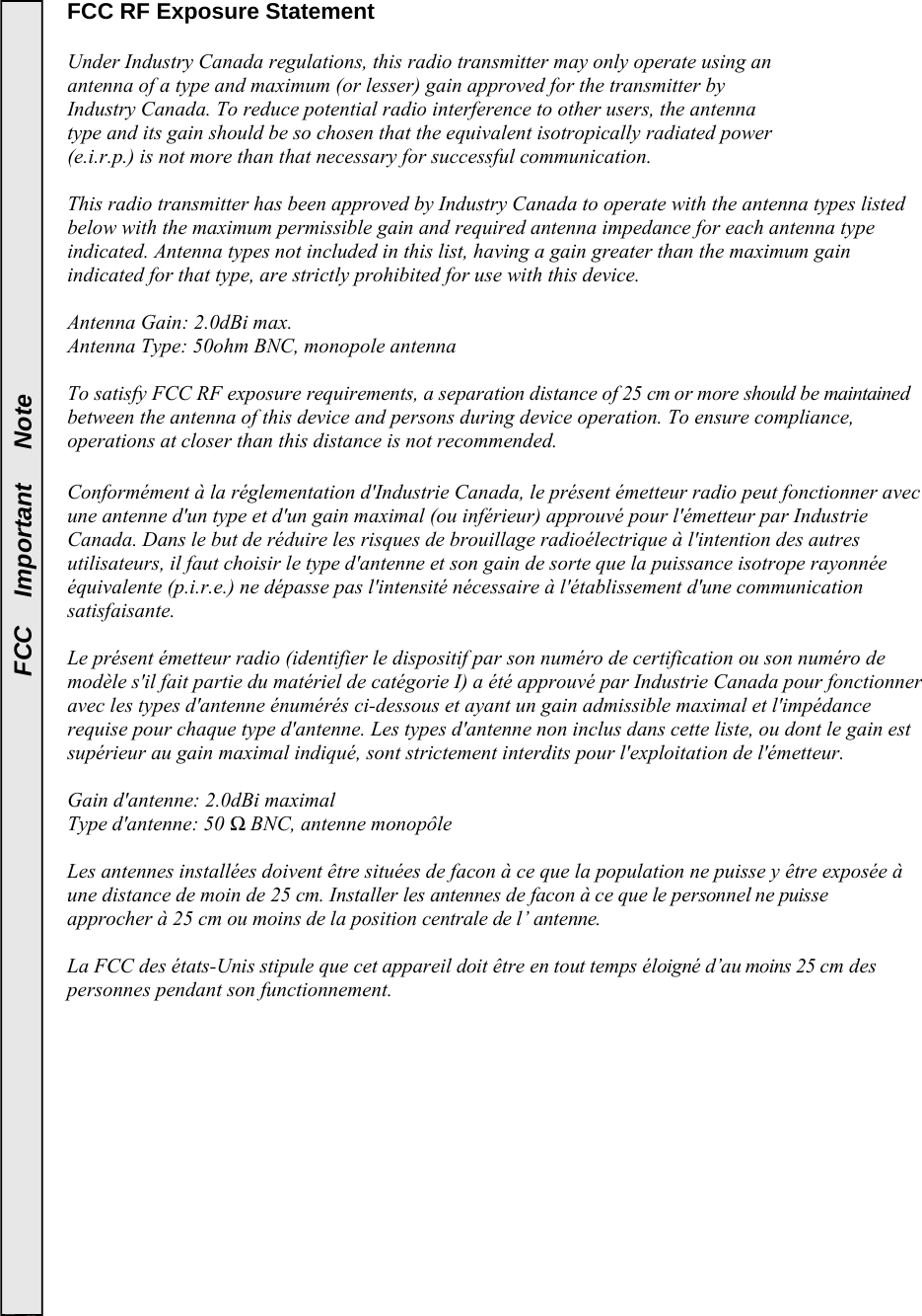  FCC   Important   Note FCC RF Exposure Statement    Under Industry Canada regulations, this radio transmitter may only operate using an  antenna of a type and maximum (or lesser) gain approved for the transmitter by  Industry Canada. To reduce potential radio interference to other users, the antenna  type and its gain should be so chosen that the equivalent isotropically radiated power  (e.i.r.p.) is not more than that necessary for successful communication.   This radio transmitter has been approved by Industry Canada to operate with the antenna types listed below with the maximum permissible gain and required antenna impedance for each antenna type indicated. Antenna types not included in this list, having a gain greater than the maximum gain indicated for that type, are strictly prohibited for use with this device.  Antenna Gain: 2.0dBi max.  Antenna Type: 50ohm BNC, monopole antenna  To satisfy FCC RF exposure requirements, a separation distance of 25 cm or more should be maintained between the antenna of this device and persons during device operation. To ensure compliance, operations at closer than this distance is not recommended.   Conformément à la réglementation d&apos;Industrie Canada, le présent émetteur radio peut fonctionner avec une antenne d&apos;un type et d&apos;un gain maximal (ou inférieur) approuvé pour l&apos;émetteur par Industrie Canada. Dans le but de réduire les risques de brouillage radioélectrique à l&apos;intention des autres utilisateurs, il faut choisir le type d&apos;antenne et son gain de sorte que la puissance isotrope rayonnée équivalente (p.i.r.e.) ne dépasse pas l&apos;intensité nécessaire à l&apos;établissement d&apos;une communication satisfaisante.  Le présent émetteur radio (identifier le dispositif par son numéro de certification ou son numéro de modèle s&apos;il fait partie du matériel de catégorie I) a été approuvé par Industrie Canada pour fonctionner avec les types d&apos;antenne énumérés ci-dessous et ayant un gain admissible maximal et l&apos;impédance requise pour chaque type d&apos;antenne. Les types d&apos;antenne non inclus dans cette liste, ou dont le gain est supérieur au gain maximal indiqué, sont strictement interdits pour l&apos;exploitation de l&apos;émetteur.  Gain d&apos;antenne: 2.0dBi maximal Type d&apos;antenne: 50 Ω BNC, antenne monopôle  Les antennes installées doivent être situées de facon à ce que la population ne puisse y être exposée à une distance de moin de 25 cm. Installer les antennes de facon à ce que le personnel ne puisse approcher à 25 cm ou moins de la position centrale de l’ antenne.  La FCC des états-Unis stipule que cet appareil doit être en tout temps éloigné d’au moins 25 cm des personnes pendant son functionnement.   