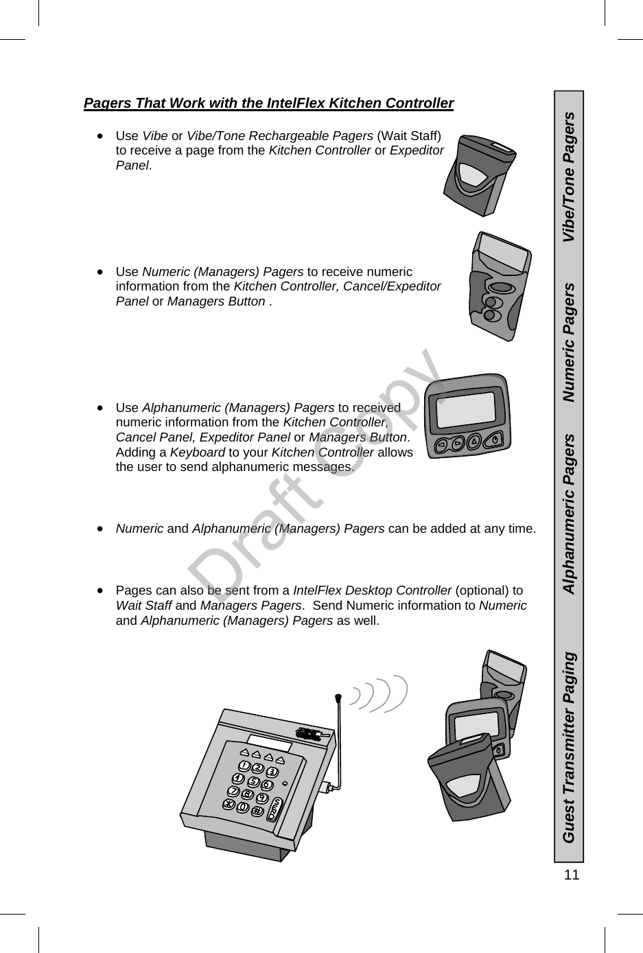   11 Pagers That Work with the IntelFlex Kitchen Controller    •  Use Vibe or Vibe/Tone Rechargeable Pagers (Wait Staff) to receive a page from the Kitchen Controller or Expeditor Panel.       •  Use Numeric (Managers) Pagers to receive numeric information from the Kitchen Controller, Cancel/Expeditor Panel or Managers Button .       •  Use Alphanumeric (Managers) Pagers to received numeric information from the Kitchen Controller, Cancel Panel, Expeditor Panel or Managers Button.  Adding a Keyboard to your Kitchen Controller allows the user to send alphanumeric messages.    •  Numeric and Alphanumeric (Managers) Pagers can be added at any time.    •  Pages can also be sent from a IntelFlex Desktop Controller (optional) to Wait Staff and Managers Pagers.  Send Numeric information to Numeric and Alphanumeric (Managers) Pagers as well.                       Guest Transmitter Paging             Alphanumeric Pagers       Numeric Pagers         Vibe/Tone Pagers Draft Copy