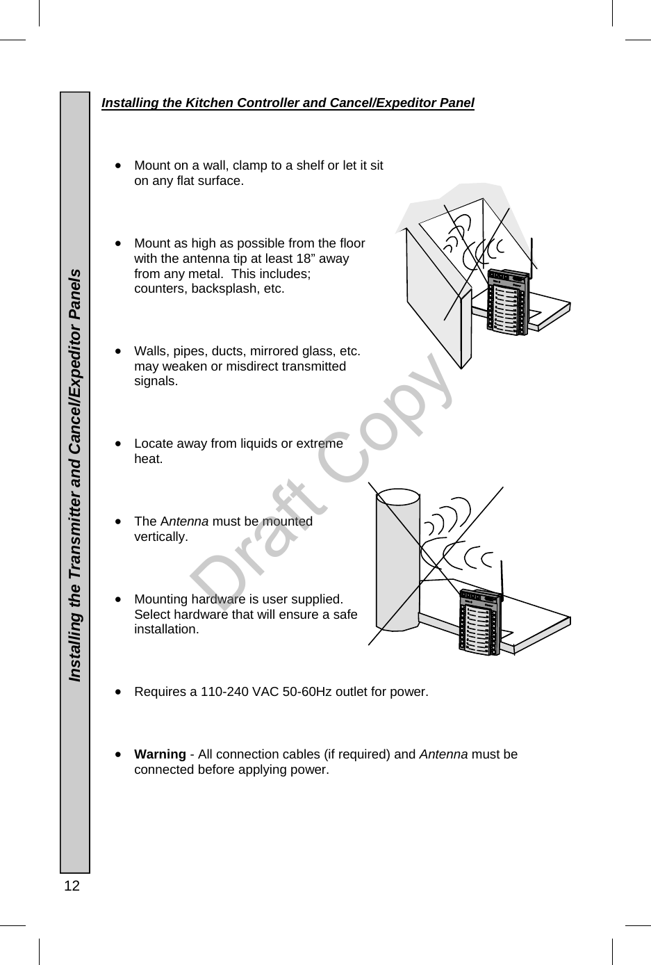  12  Installing the Kitchen Controller and Cancel/Expeditor Panel     •  Mount on a wall, clamp to a shelf or let it sit on any flat surface.    •  Mount as high as possible from the floor with the antenna tip at least 18” away from any metal.  This includes; counters, backsplash, etc.    •  Walls, pipes, ducts, mirrored glass, etc. may weaken or misdirect transmitted signals.    •  Locate away from liquids or extreme heat.       •  The Antenna must be mounted vertically.    •  Mounting hardware is user supplied.  Select hardware that will ensure a safe installation.      •  Requires a 110-240 VAC 50-60Hz outlet for power.      •  Warning - All connection cables (if required) and Antenna must be connected before applying power.          Installing the Transmitter and Cancel/Expeditor Panels  Draft Copy