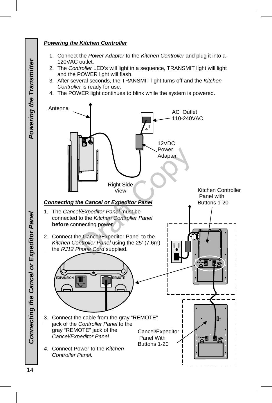  14  EXPANSION REMOTE Powering the Kitchen Controller  1. Connect the Power Adapter to the Kitchen Controller and plug it into a 120VAC outlet. 2. The Controller LED’s will light in a sequence, TRANSMIT light will light and the POWER light will flash.   3.  After several seconds, the TRANSMIT light turns off and the Kitchen Controller is ready for use. 4.  The POWER light continues to blink while the system is powered.                  Connecting the Cancel or Expeditor Panel  1. The Cancel/Expeditor Panel must be connected to the Kitchen Controller Panel  before connecting power. 2.  Connect the Cancel/Expeditor Panel to the Kitchen Controller Panel using the 25’ (7.6m) the RJ12 Phone Cord supplied. 3.  Connect the cable from the gray “REMOTE” jack of the Controller Panel to the gray “REMOTE” jack of the Cancel/Expeditor Panel. 4.  Connect Power to the Kitchen Controller Panel.  Antenna  12VDC Power Adapter AC  Outlet 110-240VAC Right Side View           Connecting the Cancel or Expeditor Panel                                       Powering the Transmitter Cancel/Expeditor  Panel With  Buttons 1-20 Kitchen Controller  Panel with  Buttons 1-20 Draft Copy