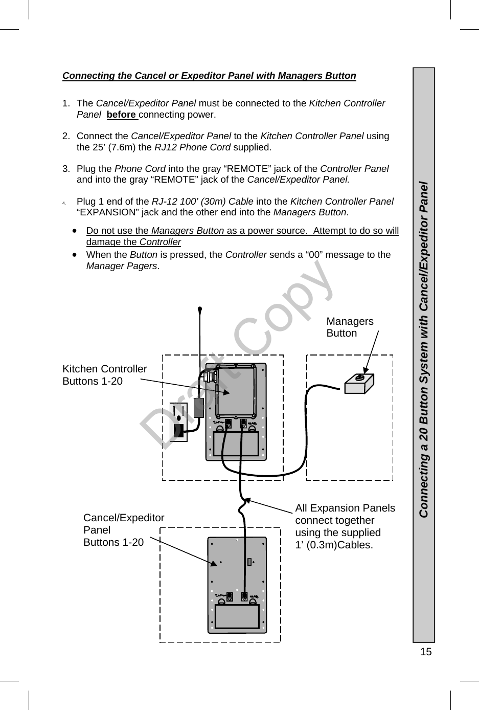   15 Connecting the Cancel or Expeditor Panel with Managers Button  1. The Cancel/Expeditor Panel must be connected to the Kitchen Controller Panel  before connecting power. 2. Connect the Cancel/Expeditor Panel to the Kitchen Controller Panel using the 25’ (7.6m) the RJ12 Phone Cord supplied. 3. Plug the Phone Cord into the gray “REMOTE” jack of the Controller Panel and into the gray “REMOTE” jack of the Cancel/Expeditor Panel. 4.  Plug 1 end of the RJ-12 100’ (30m) Cable into the Kitchen Controller Panel “EXPANSION” jack and the other end into the Managers Button. •  Do not use the Managers Button as a power source.  Attempt to do so will damage the Controller •  When the Button is pressed, the Controller sends a “00” message to the Manager Pagers.               Kitchen Controller Buttons 1-20 Cancel/Expeditor Panel Buttons 1-20 Managers  Button    Connecting a 20 Button System with Cancel/Expeditor Panel All Expansion Panels connect together using the supplied 1’ (0.3m)Cables. Draft Copy