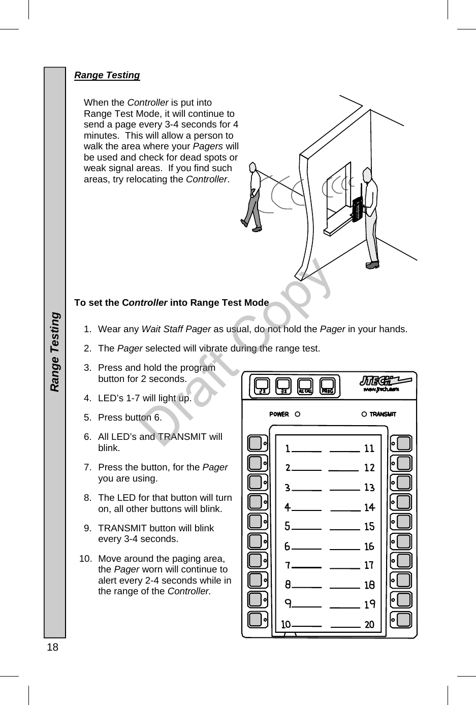  18  Range Testing    When the Controller is put into Range Test Mode, it will continue to send a page every 3-4 seconds for 4 minutes.  This will allow a person to walk the area where your Pagers will be used and check for dead spots or weak signal areas.  If you find such areas, try relocating the Controller.             To set the Controller into Range Test Mode  1. Wear any Wait Staff Pager as usual, do not hold the Pager in your hands.   2. The Pager selected will vibrate during the range test. 3.  Press and hold the program button for 2 seconds.   4.  LED’s 1-7 will light up. 5.  Press button 6.  6.  All LED’s and TRANSMIT will blink. 7.  Press the button, for the Pager you are using.  8.  The LED for that button will turn on, all other buttons will blink. 9. TRANSMIT button will blink every 3-4 seconds. 10.  Move around the paging area, the Pager worn will continue to alert every 2-4 seconds while in the range of the Controller.  Range Testing Draft Copy