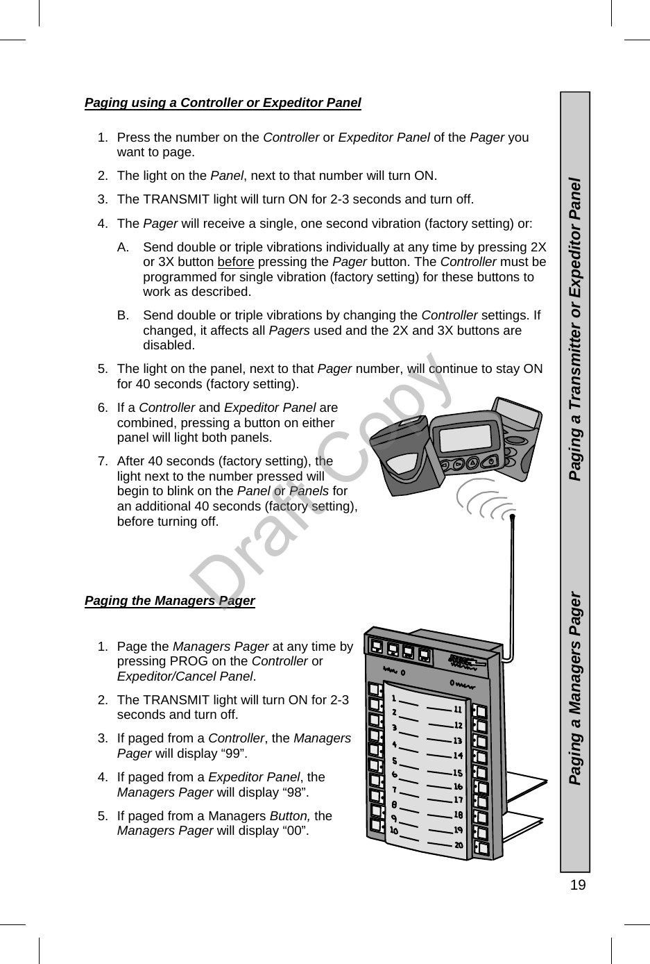   19 Paging using a Controller or Expeditor Panel  1.  Press the number on the Controller or Expeditor Panel of the Pager you want to page. 2.  The light on the Panel, next to that number will turn ON.   3.  The TRANSMIT light will turn ON for 2-3 seconds and turn off. 4. The Pager will receive a single, one second vibration (factory setting) or: A.    Send double or triple vibrations individually at any time by pressing 2X or 3X button before pressing the Pager button. The Controller must be programmed for single vibration (factory setting) for these buttons to work as described.   B.    Send double or triple vibrations by changing the Controller settings. If changed, it affects all Pagers used and the 2X and 3X buttons are disabled.   5.  The light on the panel, next to that Pager number, will continue to stay ON for 40 seconds (factory setting). 6. If a Controller and Expeditor Panel are combined, pressing a button on either panel will light both panels. 7.  After 40 seconds (factory setting), the light next to the number pressed will begin to blink on the Panel or Panels for an additional 40 seconds (factory setting), before turning off.        Paging the Managers Pager  1. Page the Managers Pager at any time by pressing PROG on the Controller or  Expeditor/Cancel Panel. 2.  The TRANSMIT light will turn ON for 2-3 seconds and turn off. 3.  If paged from a Controller, the Managers Pager will display “99”. 4.  If paged from a Expeditor Panel, the Managers Pager will display “98”. 5.  If paged from a Managers Button, the Managers Pager will display “00”.  Paging a Managers Pager                         Paging a Transmitter or Expeditor Panel Draft Copy