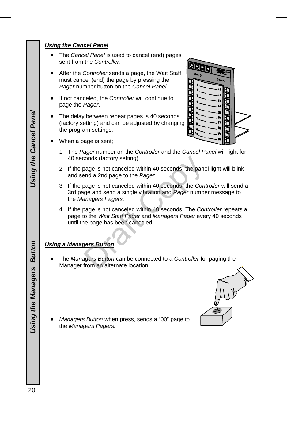  20  Using the Cancel Panel •  The Cancel Panel is used to cancel (end) pages sent from the Controller.   •  After the Controller sends a page, the Wait Staff must cancel (end) the page by pressing the Pager number button on the Cancel Panel.    •  If not canceled, the Controller will continue to page the Pager.   •  The delay between repeat pages is 40 seconds (factory setting) and can be adjusted by changing the program settings. •  When a page is sent; 1. The Pager number on the Controller and the Cancel Panel will light for 40 seconds (factory setting).   2.  If the page is not canceled within 40 seconds, the panel light will blink and send a 2nd page to the Pager. 3.  If the page is not canceled within 40 seconds, the Controller will send a 3rd page and send a single vibration and Pager number message to the Managers Pagers.    4.  If the page is not canceled within 40 seconds, The Controller repeats a page to the Wait Staff Pager and Managers Pager every 40 seconds until the page has been canceled.   Using a Managers Button   •  The Managers Button can be connected to a Controller for paging the Manager from an alternate location.          •  Managers Button when press, sends a “00” page to the Managers Pagers.                                  Using the Managers  Button                           Using the Cancel Panel Draft Copy