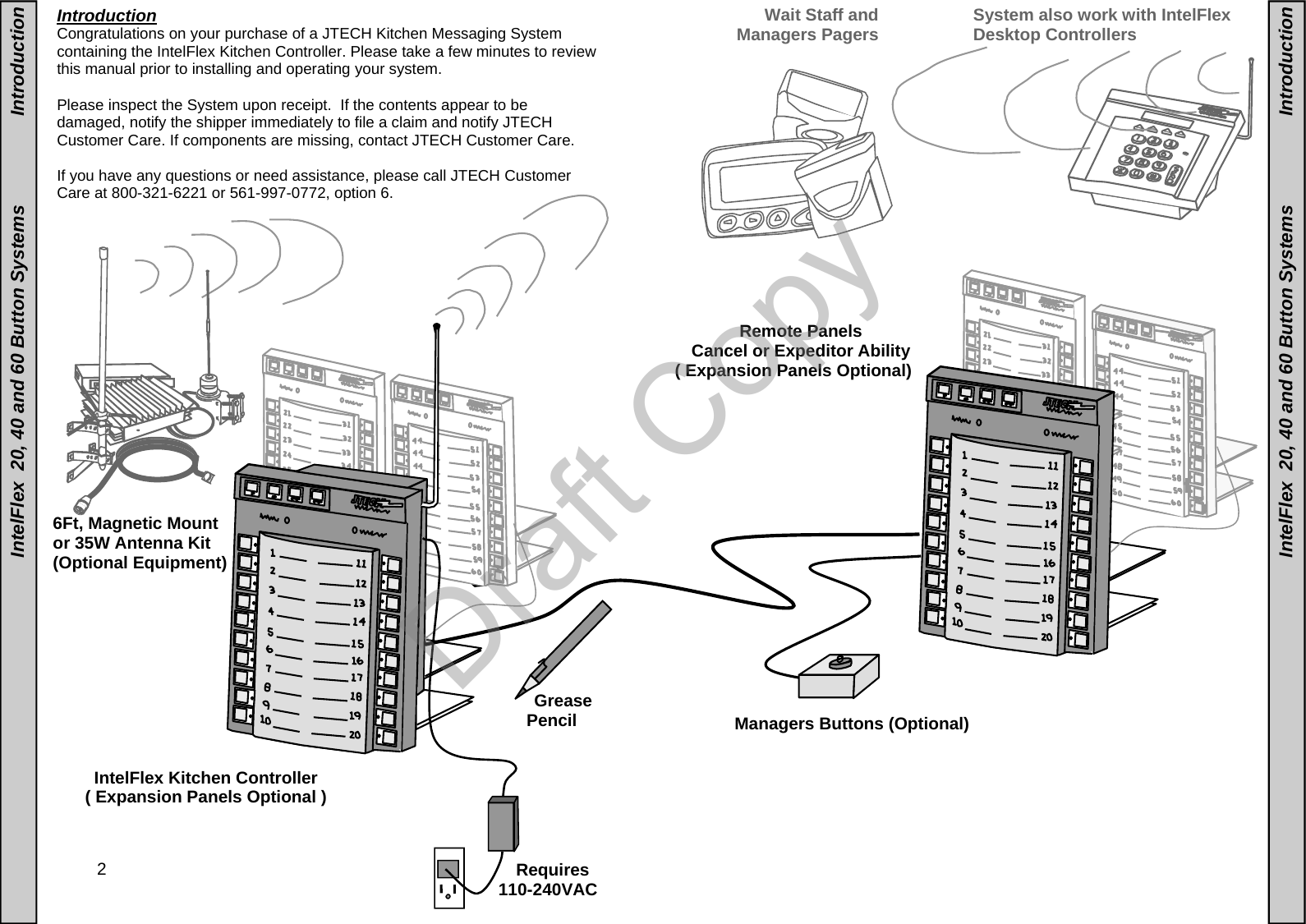  2   Introduction Congratulations on your purchase of a JTECH Kitchen Messaging System containing the IntelFlex Kitchen Controller. Please take a few minutes to review this manual prior to installing and operating your system.    Please inspect the System upon receipt.  If the contents appear to be damaged, notify the shipper immediately to file a claim and notify JTECH Customer Care. If components are missing, contact JTECH Customer Care.  If you have any questions or need assistance, please call JTECH Customer Care at 800-321-6221 or 561-997-0772, option 6.    IntelFlex  20, 40 and 60 Button Systems                 Introduction Wait Staff and Managers Pagers 6Ft, Magnetic Mount or 35W Antenna Kit  (Optional Equipment) IntelFlex Kitchen Controller ( Expansion Panels Optional ) IntelFlex  20, 40 and 60 Button Systems                 Introduction Managers Buttons (Optional)  System also work with IntelFlex Desktop Controllers Remote Panels Cancel or Expeditor Ability ( Expansion Panels Optional) Grease Pencil Requires 110-240VAC  Draft Copy