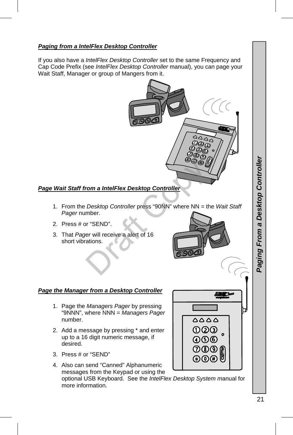   21 Paging from a IntelFlex Desktop Controller    If you also have a IntelFlex Desktop Controller set to the same Frequency and Cap Code Prefix (see IntelFlex Desktop Controller manual), you can page your Wait Staff, Manager or group of Mangers from it.                 Page Wait Staff from a IntelFlex Desktop Controller  1. From the Desktop Controller press “90NN” where NN = the Wait Staff Pager number. 2.  Press # or “SEND”. 3. That Pager will receive a alert of 16 short vibrations.        Page the Manager from a Desktop Controller  1. Page the Managers Pager by pressing “9NNN”, where NNN = Managers Pager number.  2.  Add a message by pressing * and enter up to a 16 digit numeric message, if desired. 3.  Press # or “SEND” 4.  Also can send “Canned” Alphanumeric messages from the Keypad or using the optional USB Keyboard.  See the IntelFlex Desktop System manual for more information.    Paging From a Desktop Controller Draft Copy