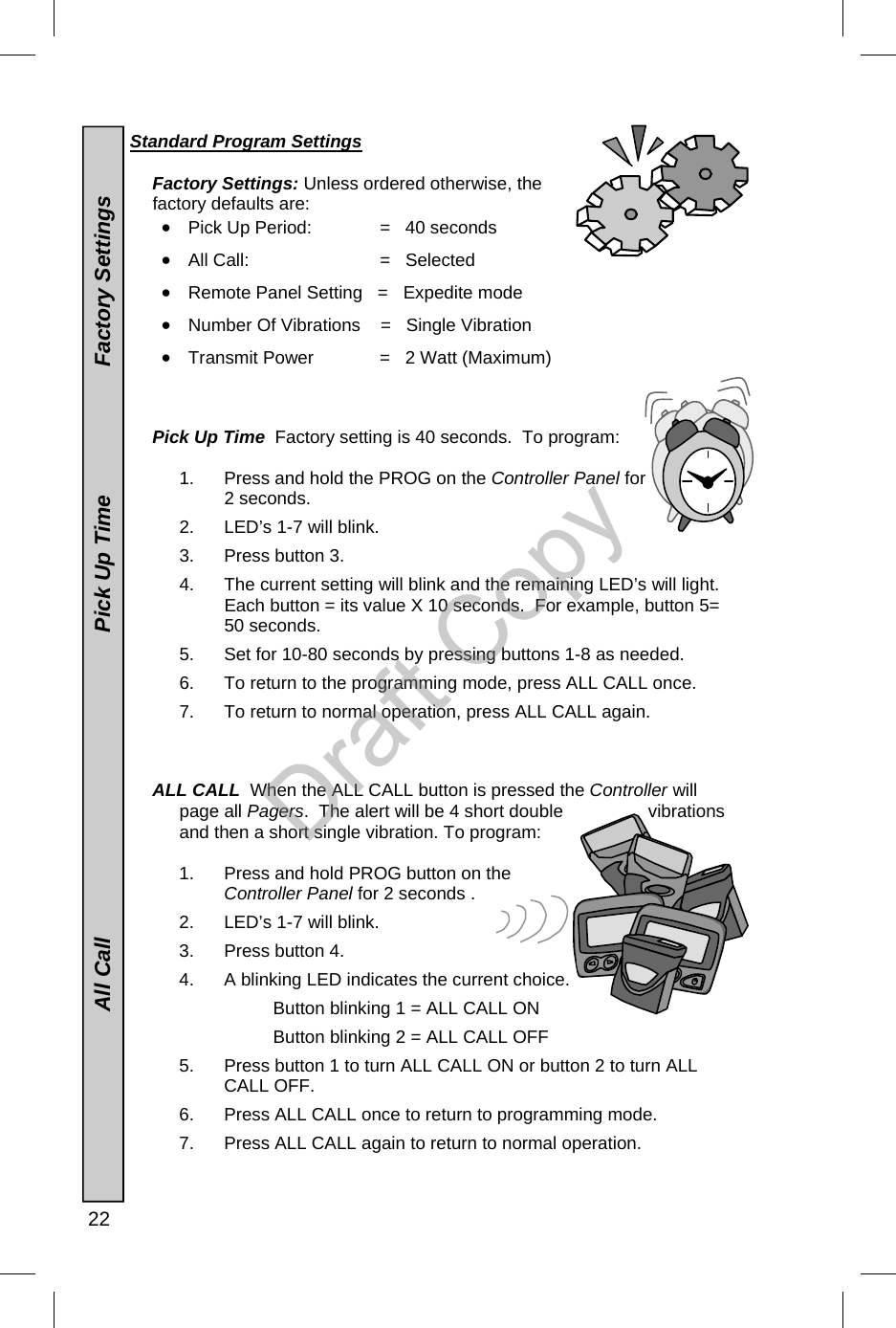  22  Standard Program Settings  Factory Settings: Unless ordered otherwise, the factory defaults are: •  Pick Up Period:           =   40 seconds  •  All Call:             =   Selected •  Remote Panel Setting   =   Expedite mode  •  Number Of Vibrations    =   Single Vibration •  Transmit Power          =   2 Watt (Maximum)    Pick Up Time  Factory setting is 40 seconds.  To program:  1.  Press and hold the PROG on the Controller Panel for 2 seconds. 2.  LED’s 1-7 will blink. 3.  Press button 3. 4.  The current setting will blink and the remaining LED’s will light. Each button = its value X 10 seconds.  For example, button 5= 50 seconds. 5.  Set for 10-80 seconds by pressing buttons 1-8 as needed. 6.  To return to the programming mode, press ALL CALL once.   7.  To return to normal operation, press ALL CALL again.    ALL CALL  When the ALL CALL button is pressed the Controller will page all Pagers.  The alert will be 4 short double  vibrations and then a short single vibration. To program:  1.  Press and hold PROG button on the Controller Panel for 2 seconds . 2.  LED’s 1-7 will blink. 3.  Press button 4. 4.  A blinking LED indicates the current choice.   Button blinking 1 = ALL CALL ON   Button blinking 2 = ALL CALL OFF 5.  Press button 1 to turn ALL CALL ON or button 2 to turn ALL CALL OFF. 6.  Press ALL CALL once to return to programming mode. 7.  Press ALL CALL again to return to normal operation.                                All Call                                                  Pick Up Time                     Factory Settings  Draft Copy