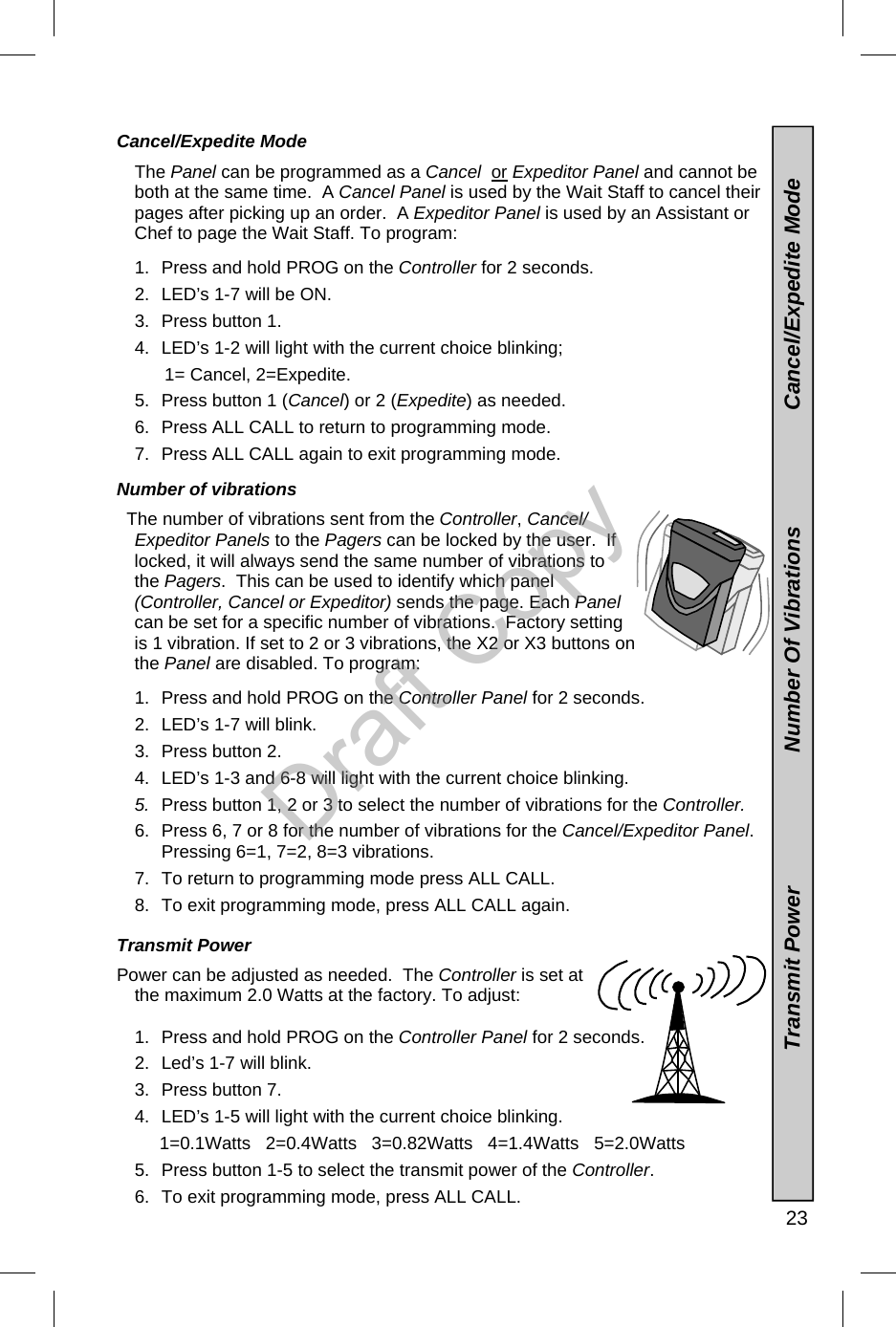   23 Cancel/Expedite Mode  The Panel can be programmed as a Cancel  or Expeditor Panel and cannot be both at the same time.  A Cancel Panel is used by the Wait Staff to cancel their pages after picking up an order.  A Expeditor Panel is used by an Assistant or Chef to page the Wait Staff. To program:  1.  Press and hold PROG on the Controller for 2 seconds. 2.  LED’s 1-7 will be ON. 3.  Press button 1. 4.  LED’s 1-2 will light with the current choice blinking;        1= Cancel, 2=Expedite.   5.  Press button 1 (Cancel) or 2 (Expedite) as needed. 6.  Press ALL CALL to return to programming mode. 7.  Press ALL CALL again to exit programming mode.  Number of vibrations    The number of vibrations sent from the Controller, Cancel/Expeditor Panels to the Pagers can be locked by the user.  If locked, it will always send the same number of vibrations to the Pagers.  This can be used to identify which panel (Controller, Cancel or Expeditor) sends the page. Each Panel can be set for a specific number of vibrations.  Factory setting is 1 vibration. If set to 2 or 3 vibrations, the X2 or X3 buttons on the Panel are disabled. To program:  1.  Press and hold PROG on the Controller Panel for 2 seconds. 2.  LED’s 1-7 will blink. 3.  Press button 2. 4.  LED’s 1-3 and 6-8 will light with the current choice blinking.   5.  Press button 1, 2 or 3 to select the number of vibrations for the Controller. 6.  Press 6, 7 or 8 for the number of vibrations for the Cancel/Expeditor Panel.  Pressing 6=1, 7=2, 8=3 vibrations.  7.  To return to programming mode press ALL CALL. 8.  To exit programming mode, press ALL CALL again.  Transmit Power    Power can be adjusted as needed.  The Controller is set at the maximum 2.0 Watts at the factory. To adjust:  1.  Press and hold PROG on the Controller Panel for 2 seconds. 2.  Led’s 1-7 will blink. 3.  Press button 7. 4.  LED’s 1-5 will light with the current choice blinking.        1=0.1Watts   2=0.4Watts   3=0.82Watts   4=1.4Watts   5=2.0Watts  5.  Press button 1-5 to select the transmit power of the Controller. 6.  To exit programming mode, press ALL CALL.                  Transmit Power                      Number Of Vibrations                   Cancel/Expedite Mode Draft Copy