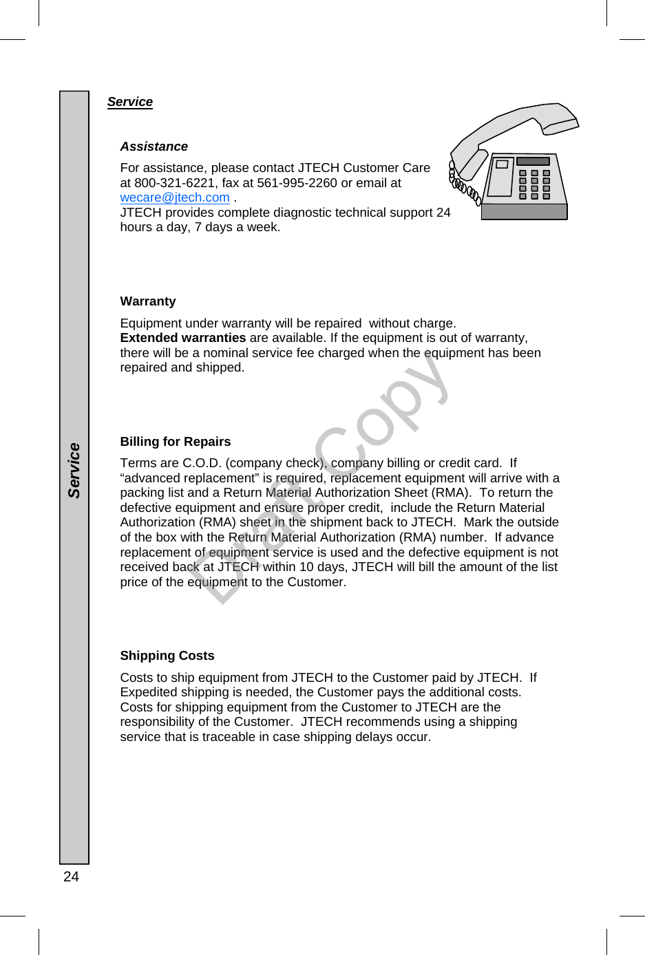  24  Service     Assistance  For assistance, please contact JTECH Customer Care at 800-321-6221, fax at 561-995-2260 or email at wecare@jtech.com . JTECH provides complete diagnostic technical support 24 hours a day, 7 days a week.     Warranty  Equipment under warranty will be repaired  without charge.   Extended warranties are available. If the equipment is out of warranty, there will be a nominal service fee charged when the equipment has been repaired and shipped.       Billing for Repairs  Terms are C.O.D. (company check), company billing or credit card.  If “advanced replacement” is required, replacement equipment will arrive with a packing list and a Return Material Authorization Sheet (RMA).  To return the defective equipment and ensure proper credit,  include the Return Material Authorization (RMA) sheet in the shipment back to JTECH.  Mark the outside of the box with the Return Material Authorization (RMA) number.  If advance replacement of equipment service is used and the defective equipment is not received back at JTECH within 10 days, JTECH will bill the amount of the list price of the equipment to the Customer.       Shipping Costs  Costs to ship equipment from JTECH to the Customer paid by JTECH.  If Expedited shipping is needed, the Customer pays the additional costs.  Costs for shipping equipment from the Customer to JTECH are the responsibility of the Customer.  JTECH recommends using a shipping service that is traceable in case shipping delays occur.                   Service Draft Copy