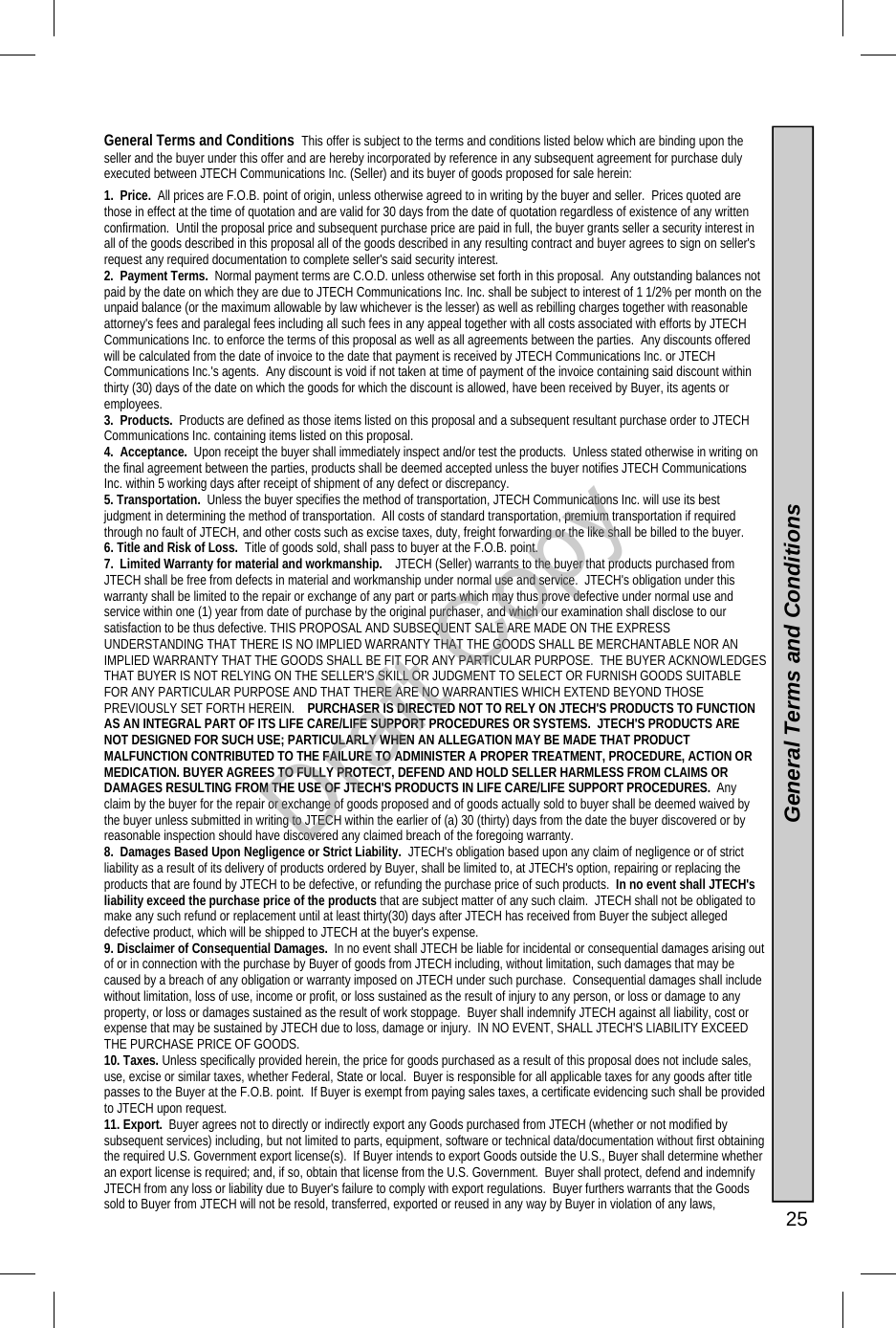   25 General Terms and Conditions  This offer is subject to the terms and conditions listed below which are binding upon the seller and the buyer under this offer and are hereby incorporated by reference in any subsequent agreement for purchase duly executed between JTECH Communications Inc. (Seller) and its buyer of goods proposed for sale herein: 1.  Price.  All prices are F.O.B. point of origin, unless otherwise agreed to in writing by the buyer and seller.  Prices quoted are those in effect at the time of quotation and are valid for 30 days from the date of quotation regardless of existence of any written confirmation.  Until the proposal price and subsequent purchase price are paid in full, the buyer grants seller a security interest in all of the goods described in this proposal all of the goods described in any resulting contract and buyer agrees to sign on seller&apos;s request any required documentation to complete seller&apos;s said security interest. 2.  Payment Terms.  Normal payment terms are C.O.D. unless otherwise set forth in this proposal.  Any outstanding balances not paid by the date on which they are due to JTECH Communications Inc. Inc. shall be subject to interest of 1 1/2% per month on the unpaid balance (or the maximum allowable by law whichever is the lesser) as well as rebilling charges together with reasonable attorney&apos;s fees and paralegal fees including all such fees in any appeal together with all costs associated with efforts by JTECH Communications Inc. to enforce the terms of this proposal as well as all agreements between the parties.  Any discounts offered will be calculated from the date of invoice to the date that payment is received by JTECH Communications Inc. or JTECH Communications Inc.&apos;s agents.  Any discount is void if not taken at time of payment of the invoice containing said discount within thirty (30) days of the date on which the goods for which the discount is allowed, have been received by Buyer, its agents or employees.   3.  Products.  Products are defined as those items listed on this proposal and a subsequent resultant purchase order to JTECH Communications Inc. containing items listed on this proposal. 4.  Acceptance.  Upon receipt the buyer shall immediately inspect and/or test the products.  Unless stated otherwise in writing on the final agreement between the parties, products shall be deemed accepted unless the buyer notifies JTECH Communications Inc. within 5 working days after receipt of shipment of any defect or discrepancy. 5. Transportation.  Unless the buyer specifies the method of transportation, JTECH Communications Inc. will use its best judgment in determining the method of transportation.  All costs of standard transportation, premium transportation if required through no fault of JTECH, and other costs such as excise taxes, duty, freight forwarding or the like shall be billed to the buyer. 6. Title and Risk of Loss.  Title of goods sold, shall pass to buyer at the F.O.B. point. 7.  Limited Warranty for material and workmanship.    JTECH (Seller) warrants to the buyer that products purchased from JTECH shall be free from defects in material and workmanship under normal use and service.  JTECH&apos;s obligation under this warranty shall be limited to the repair or exchange of any part or parts which may thus prove defective under normal use and service within one (1) year from date of purchase by the original purchaser, and which our examination shall disclose to our satisfaction to be thus defective. THIS PROPOSAL AND SUBSEQUENT SALE ARE MADE ON THE EXPRESS UNDERSTANDING THAT THERE IS NO IMPLIED WARRANTY THAT THE GOODS SHALL BE MERCHANTABLE NOR AN IMPLIED WARRANTY THAT THE GOODS SHALL BE FIT FOR ANY PARTICULAR PURPOSE.  THE BUYER ACKNOWLEDGES THAT BUYER IS NOT RELYING ON THE SELLER&apos;S SKILL OR JUDGMENT TO SELECT OR FURNISH GOODS SUITABLE FOR ANY PARTICULAR PURPOSE AND THAT THERE ARE NO WARRANTIES WHICH EXTEND BEYOND THOSE PREVIOUSLY SET FORTH HEREIN.    PURCHASER IS DIRECTED NOT TO RELY ON JTECH&apos;S PRODUCTS TO FUNCTION AS AN INTEGRAL PART OF ITS LIFE CARE/LIFE SUPPORT PROCEDURES OR SYSTEMS.  JTECH&apos;S PRODUCTS ARE NOT DESIGNED FOR SUCH USE; PARTICULARLY WHEN AN ALLEGATION MAY BE MADE THAT PRODUCT MALFUNCTION CONTRIBUTED TO THE FAILURE TO ADMINISTER A PROPER TREATMENT, PROCEDURE, ACTION OR MEDICATION. BUYER AGREES TO FULLY PROTECT, DEFEND AND HOLD SELLER HARMLESS FROM CLAIMS OR DAMAGES RESULTING FROM THE USE OF JTECH&apos;S PRODUCTS IN LIFE CARE/LIFE SUPPORT PROCEDURES.  Any claim by the buyer for the repair or exchange of goods proposed and of goods actually sold to buyer shall be deemed waived by the buyer unless submitted in writing to JTECH within the earlier of (a) 30 (thirty) days from the date the buyer discovered or by reasonable inspection should have discovered any claimed breach of the foregoing warranty.   8.  Damages Based Upon Negligence or Strict Liability.  JTECH&apos;s obligation based upon any claim of negligence or of strict liability as a result of its delivery of products ordered by Buyer, shall be limited to, at JTECH&apos;s option, repairing or replacing the products that are found by JTECH to be defective, or refunding the purchase price of such products.  In no event shall JTECH&apos;s liability exceed the purchase price of the products that are subject matter of any such claim.  JTECH shall not be obligated to make any such refund or replacement until at least thirty(30) days after JTECH has received from Buyer the subject alleged defective product, which will be shipped to JTECH at the buyer&apos;s expense. 9. Disclaimer of Consequential Damages.  In no event shall JTECH be liable for incidental or consequential damages arising out of or in connection with the purchase by Buyer of goods from JTECH including, without limitation, such damages that may be caused by a breach of any obligation or warranty imposed on JTECH under such purchase.  Consequential damages shall include without limitation, loss of use, income or profit, or loss sustained as the result of injury to any person, or loss or damage to any property, or loss or damages sustained as the result of work stoppage.  Buyer shall indemnify JTECH against all liability, cost or expense that may be sustained by JTECH due to loss, damage or injury.  IN NO EVENT, SHALL JTECH&apos;S LIABILITY EXCEED THE PURCHASE PRICE OF GOODS.  10. Taxes. Unless specifically provided herein, the price for goods purchased as a result of this proposal does not include sales, use, excise or similar taxes, whether Federal, State or local.  Buyer is responsible for all applicable taxes for any goods after title passes to the Buyer at the F.O.B. point.  If Buyer is exempt from paying sales taxes, a certificate evidencing such shall be provided to JTECH upon request. 11. Export.  Buyer agrees not to directly or indirectly export any Goods purchased from JTECH (whether or not modified by subsequent services) including, but not limited to parts, equipment, software or technical data/documentation without first obtaining the required U.S. Government export license(s).  If Buyer intends to export Goods outside the U.S., Buyer shall determine whether an export license is required; and, if so, obtain that license from the U.S. Government.  Buyer shall protect, defend and indemnify JTECH from any loss or liability due to Buyer&apos;s failure to comply with export regulations.  Buyer furthers warrants that the Goods sold to Buyer from JTECH will not be resold, transferred, exported or reused in any way by Buyer in violation of any laws, General Terms and Conditions Draft Copy