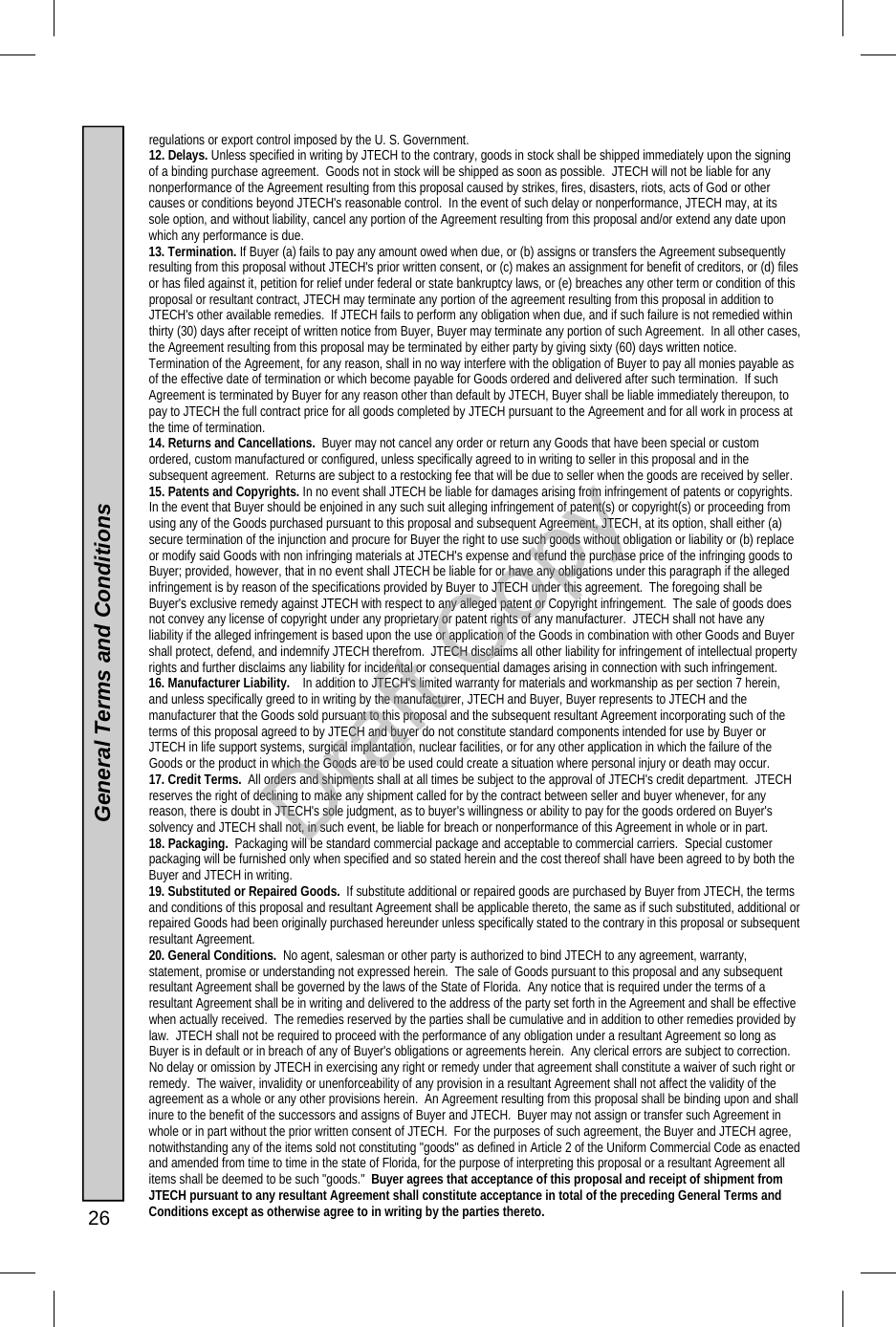  26  General Terms and Conditions regulations or export control imposed by the U. S. Government. 12. Delays. Unless specified in writing by JTECH to the contrary, goods in stock shall be shipped immediately upon the signing of a binding purchase agreement.  Goods not in stock will be shipped as soon as possible.  JTECH will not be liable for any nonperformance of the Agreement resulting from this proposal caused by strikes, fires, disasters, riots, acts of God or other causes or conditions beyond JTECH&apos;s reasonable control.  In the event of such delay or nonperformance, JTECH may, at its sole option, and without liability, cancel any portion of the Agreement resulting from this proposal and/or extend any date upon which any performance is due. 13. Termination. If Buyer (a) fails to pay any amount owed when due, or (b) assigns or transfers the Agreement subsequently resulting from this proposal without JTECH&apos;s prior written consent, or (c) makes an assignment for benefit of creditors, or (d) files or has filed against it, petition for relief under federal or state bankruptcy laws, or (e) breaches any other term or condition of this proposal or resultant contract, JTECH may terminate any portion of the agreement resulting from this proposal in addition to JTECH&apos;s other available remedies.  If JTECH fails to perform any obligation when due, and if such failure is not remedied within thirty (30) days after receipt of written notice from Buyer, Buyer may terminate any portion of such Agreement.  In all other cases, the Agreement resulting from this proposal may be terminated by either party by giving sixty (60) days written notice.  Termination of the Agreement, for any reason, shall in no way interfere with the obligation of Buyer to pay all monies payable as of the effective date of termination or which become payable for Goods ordered and delivered after such termination.  If such Agreement is terminated by Buyer for any reason other than default by JTECH, Buyer shall be liable immediately thereupon, to pay to JTECH the full contract price for all goods completed by JTECH pursuant to the Agreement and for all work in process at the time of termination. 14. Returns and Cancellations.  Buyer may not cancel any order or return any Goods that have been special or custom ordered, custom manufactured or configured, unless specifically agreed to in writing to seller in this proposal and in the subsequent agreement.  Returns are subject to a restocking fee that will be due to seller when the goods are received by seller. 15. Patents and Copyrights. In no event shall JTECH be liable for damages arising from infringement of patents or copyrights.  In the event that Buyer should be enjoined in any such suit alleging infringement of patent(s) or copyright(s) or proceeding from using any of the Goods purchased pursuant to this proposal and subsequent Agreement, JTECH, at its option, shall either (a) secure termination of the injunction and procure for Buyer the right to use such goods without obligation or liability or (b) replace or modify said Goods with non infringing materials at JTECH&apos;s expense and refund the purchase price of the infringing goods to Buyer; provided, however, that in no event shall JTECH be liable for or have any obligations under this paragraph if the alleged infringement is by reason of the specifications provided by Buyer to JTECH under this agreement.  The foregoing shall be Buyer&apos;s exclusive remedy against JTECH with respect to any alleged patent or Copyright infringement.  The sale of goods does not convey any license of copyright under any proprietary or patent rights of any manufacturer.  JTECH shall not have any liability if the alleged infringement is based upon the use or application of the Goods in combination with other Goods and Buyer shall protect, defend, and indemnify JTECH therefrom.  JTECH disclaims all other liability for infringement of intellectual property rights and further disclaims any liability for incidental or consequential damages arising in connection with such infringement. 16. Manufacturer Liability.    In addition to JTECH&apos;s limited warranty for materials and workmanship as per section 7 herein, and unless specifically greed to in writing by the manufacturer, JTECH and Buyer, Buyer represents to JTECH and the manufacturer that the Goods sold pursuant to this proposal and the subsequent resultant Agreement incorporating such of the terms of this proposal agreed to by JTECH and buyer do not constitute standard components intended for use by Buyer or JTECH in life support systems, surgical implantation, nuclear facilities, or for any other application in which the failure of the Goods or the product in which the Goods are to be used could create a situation where personal injury or death may occur. 17. Credit Terms.  All orders and shipments shall at all times be subject to the approval of JTECH&apos;s credit department.  JTECH reserves the right of declining to make any shipment called for by the contract between seller and buyer whenever, for any reason, there is doubt in JTECH&apos;s sole judgment, as to buyer&apos;s willingness or ability to pay for the goods ordered on Buyer&apos;s solvency and JTECH shall not, in such event, be liable for breach or nonperformance of this Agreement in whole or in part. 18. Packaging.  Packaging will be standard commercial package and acceptable to commercial carriers.  Special customer packaging will be furnished only when specified and so stated herein and the cost thereof shall have been agreed to by both the Buyer and JTECH in writing. 19. Substituted or Repaired Goods.  If substitute additional or repaired goods are purchased by Buyer from JTECH, the terms and conditions of this proposal and resultant Agreement shall be applicable thereto, the same as if such substituted, additional or repaired Goods had been originally purchased hereunder unless specifically stated to the contrary in this proposal or subsequent resultant Agreement. 20. General Conditions.  No agent, salesman or other party is authorized to bind JTECH to any agreement, warranty, statement, promise or understanding not expressed herein.  The sale of Goods pursuant to this proposal and any subsequent resultant Agreement shall be governed by the laws of the State of Florida.  Any notice that is required under the terms of a resultant Agreement shall be in writing and delivered to the address of the party set forth in the Agreement and shall be effective when actually received.  The remedies reserved by the parties shall be cumulative and in addition to other remedies provided by law.  JTECH shall not be required to proceed with the performance of any obligation under a resultant Agreement so long as Buyer is in default or in breach of any of Buyer&apos;s obligations or agreements herein.  Any clerical errors are subject to correction.  No delay or omission by JTECH in exercising any right or remedy under that agreement shall constitute a waiver of such right or remedy.  The waiver, invalidity or unenforceability of any provision in a resultant Agreement shall not affect the validity of the agreement as a whole or any other provisions herein.  An Agreement resulting from this proposal shall be binding upon and shall inure to the benefit of the successors and assigns of Buyer and JTECH.  Buyer may not assign or transfer such Agreement in whole or in part without the prior written consent of JTECH.  For the purposes of such agreement, the Buyer and JTECH agree, notwithstanding any of the items sold not constituting &quot;goods&quot; as defined in Article 2 of the Uniform Commercial Code as enacted and amended from time to time in the state of Florida, for the purpose of interpreting this proposal or a resultant Agreement all items shall be deemed to be such &quot;goods.&quot;  Buyer agrees that acceptance of this proposal and receipt of shipment from JTECH pursuant to any resultant Agreement shall constitute acceptance in total of the preceding General Terms and Conditions except as otherwise agree to in writing by the parties thereto. Draft Copy