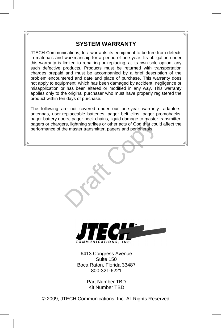  28  6413 Congress Avenue Suite 150 Boca Raton, Florida 33487 800-321-6221  Part Number TBD Kit Number TBD  © 2009, JTECH Communications, Inc. All Rights Reserved.  SYSTEM WARRANTY JTECH Communications, Inc. warrants its equipment to be free from defects in materials and workmanship for a period of one year. Its obligation under this warranty is limited to repairing or replacing, at its own sole option, any such defective products. Products must be returned with transportation charges prepaid and must be accompanied by a brief description of the problem encountered and date and place of purchase. This warranty does not apply to equipment  which has been damaged by accident, negligence or misapplication or has been altered or modified in any way. This warranty applies only to the original purchaser who must have properly registered the product within ten days of purchase.  The following are not covered under our one-year warranty: adapters, antennas, user-replaceable batteries, pager belt clips, pager promobacks, pager battery doors, pager neck chains, liquid damage to master transmitter, pagers or chargers, lightning strikes or other acts of God that could affect the performance of the master transmitter, pagers and peripherals. Draft Copy