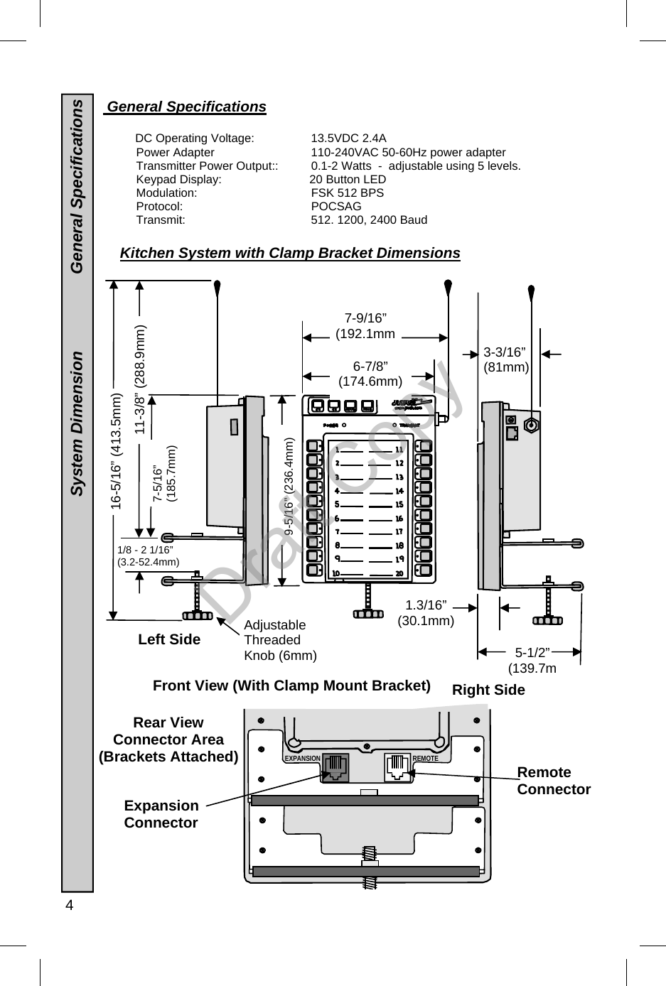  4  Front View (With Clamp Mount Bracket)  General Specifications        DC Operating Voltage:      13.5VDC 2.4A   Power Adapter       110-240VAC 50-60Hz power adapter  Transmitter Power Output::     0.1-2 Watts  -  adjustable using 5 levels. Keypad Display:           20 Button LED Modulation:    FSK 512 BPS Protocol:  POCSAG Transmit:     512. 1200, 2400 Baud 3-3/16” (81mm) 9-5/16” (236.4mm) 1/8 - 2 1/16”  (3.2-52.4mm) Left Side 7-5/16”  (185.7mm) 11-3/8” (288.9mm) 16-5/16” (413.5mm) 1.3/16” (30.1mm) 6-7/8”  (174.6mm) 5-1/2”  (139.7mAdjustable  Threaded  Knob (6mm) Right Side Rear View  Connector Area (Brackets Attached)  REMOTE EXPANSION Kitchen System with Clamp Bracket Dimensions  System Dimension                 General Specifications Expansion Connector Remote Connector  7-9/16”  (192.1mmDraft Copy