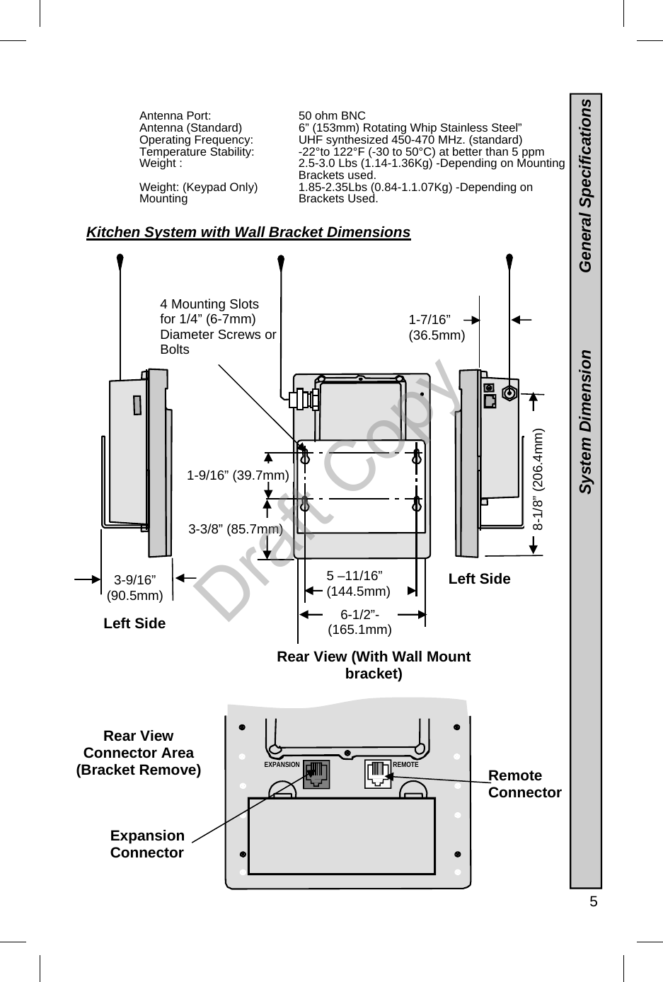   5 Rear View  Connector Area (Bracket Remove)  Antenna Port:   50 ohm BNC  Antenna (Standard)   6” (153mm) Rotating Whip Stainless Steel”  Operating Frequency:       UHF synthesized 450-470 MHz. (standard) Temperature Stability:       -22°to 122°F (-30 to 50°C) at better than 5 ppm Weight :  2.5-3.0 Lbs (1.14-1.36Kg) -Depending on Mounting  Brackets used. Weight: (Keypad Only)  1.85-2.35Lbs (0.84-1.1.07Kg) -Depending on Mounting   Brackets Used. 4 Mounting Slots for 1/4” (6-7mm)Diameter Screws or Bolts Rear View (With Wall Mount bracket) Left Side 1-7/16” (36.5mm) 3-9/16”  (90.5mm) 5 –11/16” (144.5mm) 3-3/8” (85.7mm) 8-1/8” (206.4mm) 6-1/2”- (165.1mm) 1-9/16” (39.7mm) Left Side EXPANSION REMOTE Kitchen System with Wall Bracket Dimensions  Expansion Connector Remote Connector  System Dimension                 General Specifications Draft Copy