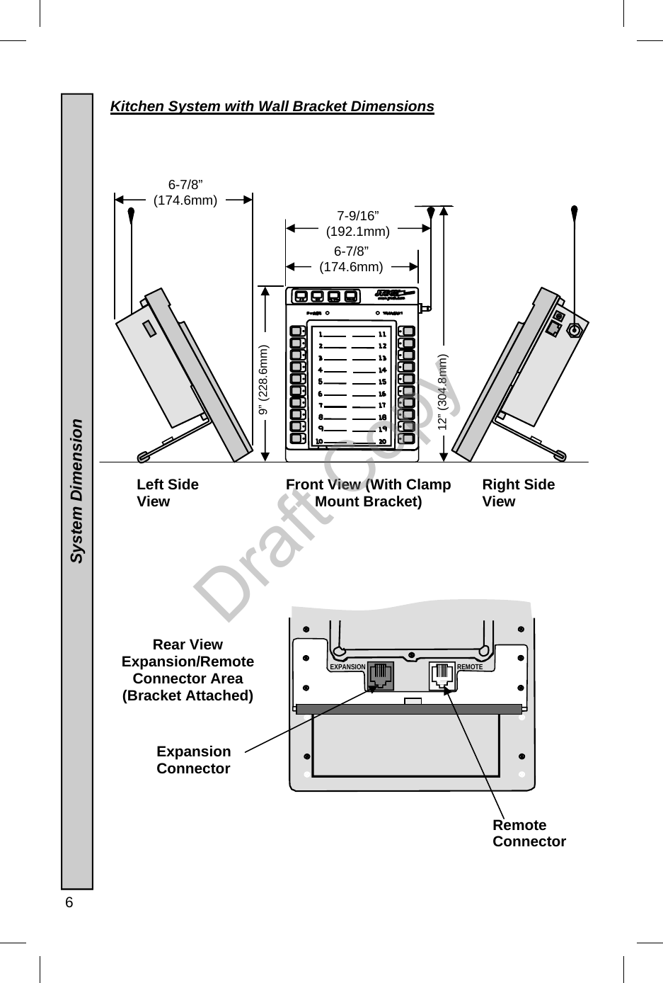  6  Rear View  Expansion/Remote Connector Area (Bracket Attached) 12” (304.8mm) 9” (228.6mm) 7-9/16”  (192.1mm) 6-7/8”  (174.6mm) Front View (With Clamp Mount Bracket) Left Side View  Right Side View 6-7/8”  (174.6mm) REMOTE EXPANSION Kitchen System with Wall Bracket Dimensions  Expansion Connector Remote Connector  System Dimension                  Draft Copy