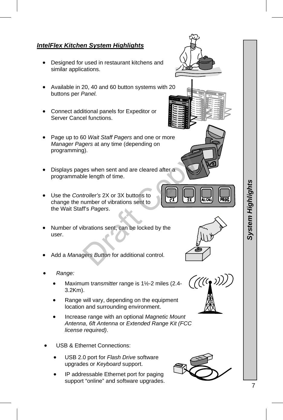   7 IntelFlex Kitchen System Highlights   •  Designed for used in restaurant kitchens and similar applications.   •  Available in 20, 40 and 60 button systems with 20 buttons per Panel.     •  Connect additional panels for Expeditor or Server Cancel functions.   •  Page up to 60 Wait Staff Pagers and one or more Manager Pagers at any time (depending on programming).   •  Displays pages when sent and are cleared after a programmable length of time.   •  Use the Controller’s 2X or 3X buttons to change the number of vibrations sent to the Wait Staff’s Pagers.   •  Number of vibrations sent, can be locked by the user.   •  Add a Managers Button for additional control.  •  Range: •  Maximum transmitter range is 1½-2 miles (2.4-3.2Km).  •  Range will vary, depending on the equipment location and surrounding environment. •  Increase range with an optional Magnetic Mount Antenna, 6ft Antenna or Extended Range Kit (FCC license required).  •  USB &amp; Ethernet Connections:  •  USB 2.0 port for Flash Drive software upgrades or Keyboard support. •  IP addressable Ethernet port for paging support “online” and software upgrades.  System Highlights Draft Copy