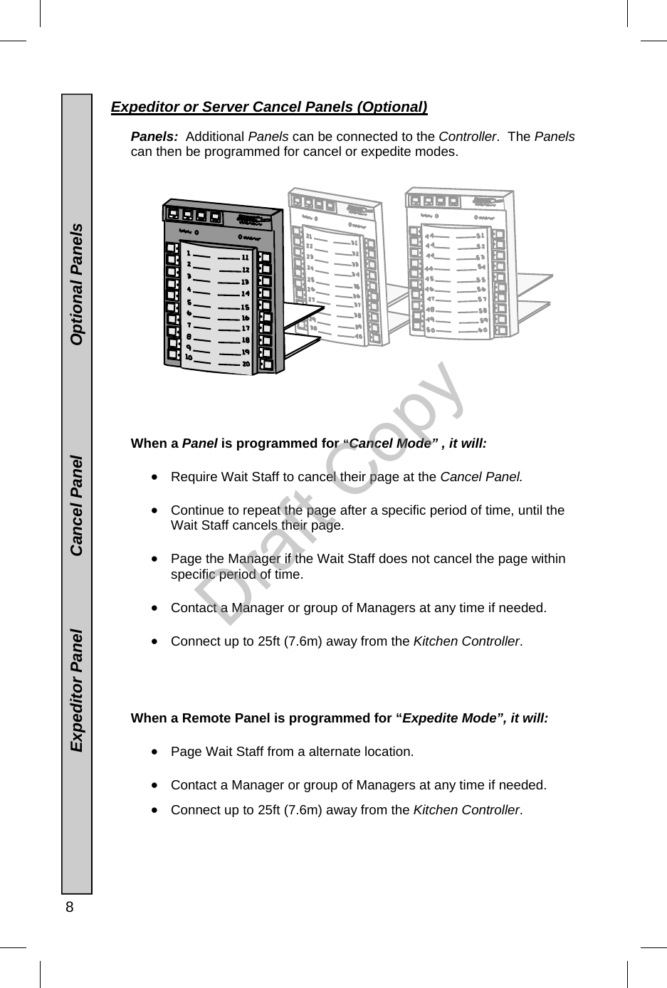  8  Expeditor or Server Cancel Panels (Optional)     Panels:  Additional Panels can be connected to the Controller.  The Panels can then be programmed for cancel or expedite modes.                      When a Panel is programmed for “Cancel Mode” , it will:    •  Require Wait Staff to cancel their page at the Cancel Panel.  •  Continue to repeat the page after a specific period of time, until the Wait Staff cancels their page.  •  Page the Manager if the Wait Staff does not cancel the page within specific period of time.  •  Contact a Manager or group of Managers at any time if needed.  •  Connect up to 25ft (7.6m) away from the Kitchen Controller.       When a Remote Panel is programmed for “Expedite Mode”, it will:   •  Page Wait Staff from a alternate location.  •  Contact a Manager or group of Managers at any time if needed.  •  Connect up to 25ft (7.6m) away from the Kitchen Controller.                                      Expeditor Panel                Cancel Panel                        Optional Panels Draft Copy