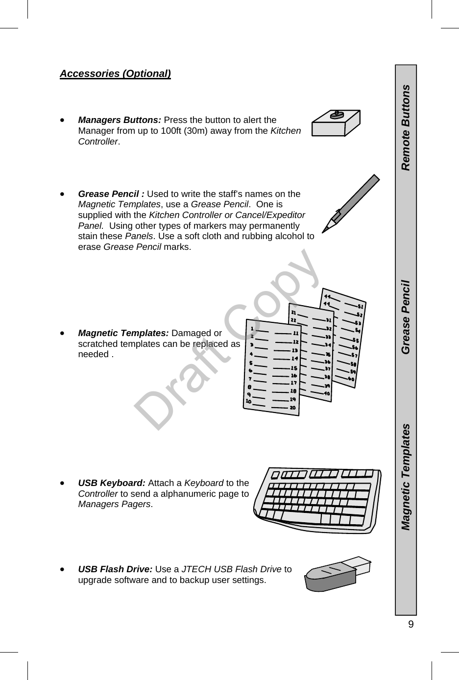   9                           Magnetic Templates                      Grease Pencil                                   Remote Buttons Accessories (Optional)    •  Managers Buttons: Press the button to alert the Manager from up to 100ft (30m) away from the Kitchen Controller.      •  Grease Pencil : Used to write the staff’s names on the Magnetic Templates, use a Grease Pencil.  One is supplied with the Kitchen Controller or Cancel/Expeditor Panel.  Using other types of markers may permanently stain these Panels. Use a soft cloth and rubbing alcohol to erase Grease Pencil marks.          •  Magnetic Templates: Damaged or scratched templates can be replaced as needed .            •  USB Keyboard: Attach a Keyboard to the Controller to send a alphanumeric page to Managers Pagers.      •  USB Flash Drive: Use a JTECH USB Flash Drive to upgrade software and to backup user settings.    Draft Copy