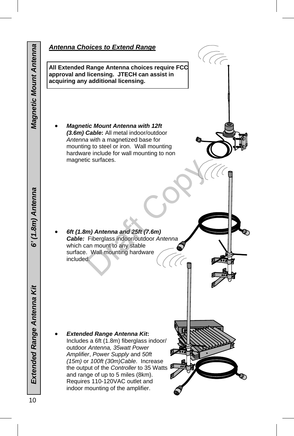  10      Extended Range Antenna Kit                   6’ (1.8m) Antenna                             Magnetic Mount Antenna Antenna Choices to Extend Range    All Extended Range Antenna choices require FCC approval and licensing.  JTECH can assist in acquiring any additional licensing.       •  Magnetic Mount Antenna with 12ft (3.6m) Cable: All metal indoor/outdoor Antenna with a magnetized base for mounting to steel or iron.  Wall mounting hardware include for wall mounting to non magnetic surfaces.           •  6ft (1.8m) Antenna and 25ft (7.6m) Cable:  Fiberglass indoor/outdoor Antenna which can mount to any stable surface.  Wall mounting hardware included.                      •  Extended Range Antenna Kit:  Includes a 6ft (1.8m) fiberglass indoor/outdoor Antenna, 35watt Power Amplifier, Power Supply and 50ft (15m) or 100ft (30m)Cable.  Increase the output of the Controller to 35 Watts and range of up to 5 miles (8km).   Requires 110-120VAC outlet and indoor mounting of the amplifier.  Draft Copy