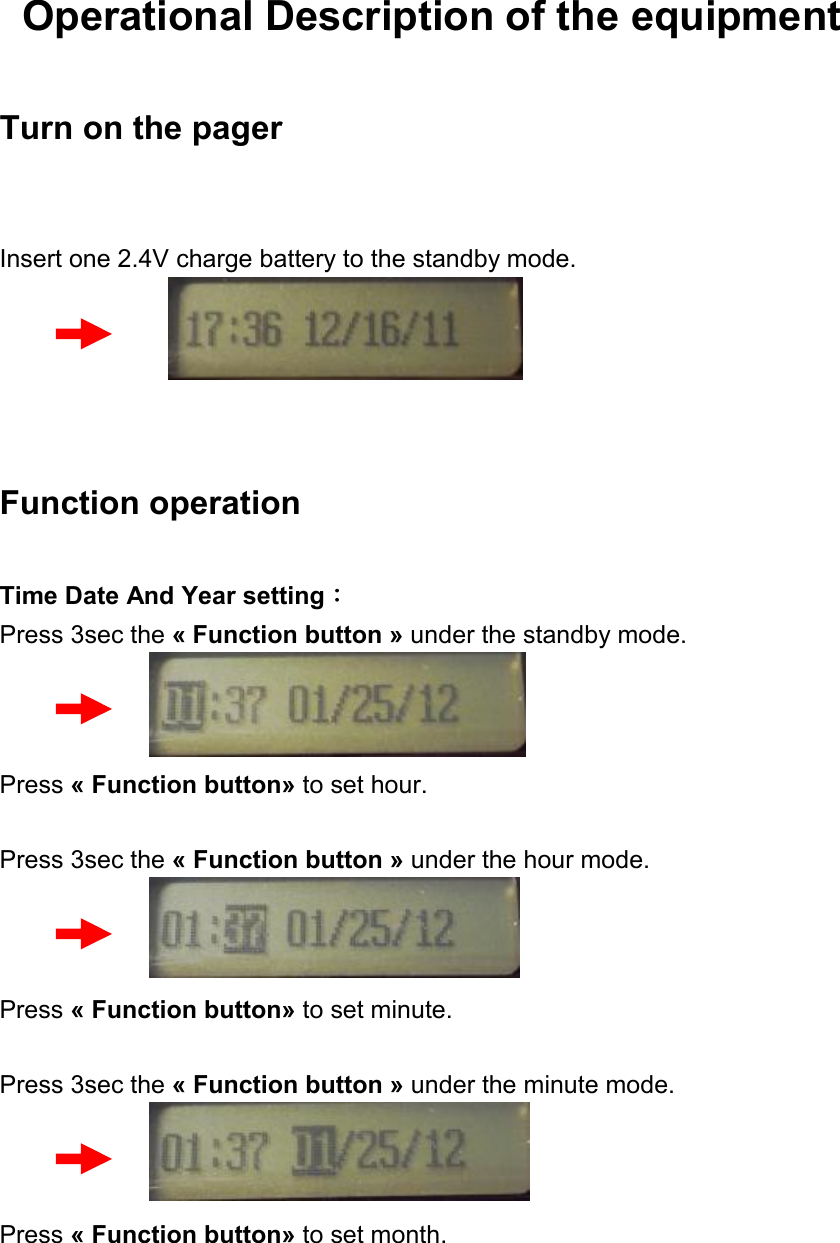  Operational Description of the equipment Turn on the pager  Insert one 2.4V charge battery to the standby mode.     Function operation Time Date And Year setting： Press 3sec the « Function button » under the standby mode.    Press « Function button» to set hour.  Press 3sec the « Function button » under the hour mode.    Press « Function button» to set minute.  Press 3sec the « Function button » under the minute mode.    Press « Function button» to set month.  