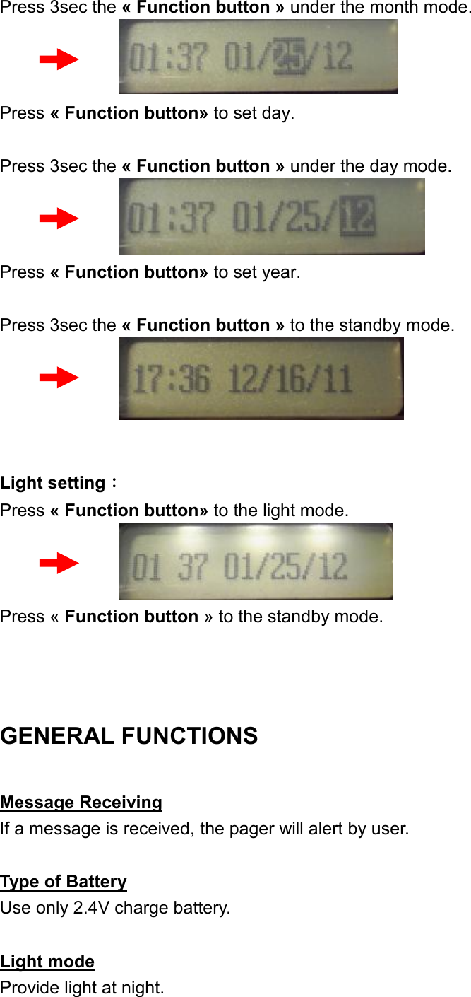 Press 3sec the « Function button » under the month mode.    Press « Function button» to set day.  Press 3sec the « Function button » under the day mode.    Press « Function button» to set year.  Press 3sec the « Function button » to the standby mode.      Light setting： Press « Function button» to the light mode.    Press « Function button » to the standby mode.   GENERAL FUNCTIONS Message Receiving If a message is received, the pager will alert by user.  Type of Battery Use only 2.4V charge battery.  Light mode Provide light at night. 