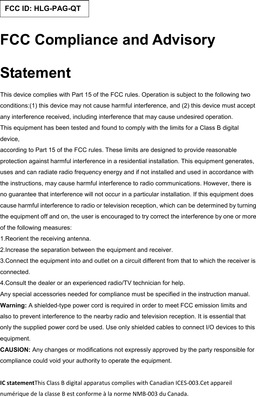  FCC Compliance and Advisory Statement This device complies with Part 15 of the FCC rules. Operation is subject to the following two conditions:(1) this device may not cause harmful interference, and (2) this device must accept any interference received, including interference that may cause undesired operation. This equipment has been tested and found to comply with the limits for a Class B digital device, according to Part 15 of the FCC rules. These limits are designed to provide reasonable protection against harmful interference in a residential installation. This equipment generates, uses and can radiate radio frequency energy and if not installed and used in accordance with the instructions, may cause harmful interference to radio communications. However, there is no guarantee that interference will not occur in a particular installation. If this equipment does cause harmful interference to radio or television reception, which can be determined by turning the equipment off and on, the user is encouraged to try correct the interference by one or more of the following measures: 1.Reorient the receiving antenna. 2.Increase the separation between the equipment and receiver. 3.Connect the equipment into and outlet on a circuit different from that to which the receiver is connected. 4.Consult the dealer or an experienced radio/TV technician for help. Any special accessories needed for compliance must be specified in the instruction manual. Warning: A shielded-type power cord is required in order to meet FCC emission limits and also to prevent interference to the nearby radio and television reception. It is essential that only the supplied power cord be used. Use only shielded cables to connect I/O devices to this equipment. CAUSION: Any changes or modifications not expressly approved by the party responsible for compliance could void your authority to operate the equipment.  IC statementThis Class B digital apparatus complies with Canadian ICES-003.Cet appareil numérique de la classe B est conforme à la norme NMB-003 du Canada.  FCC ID: HLG-PAG-QT 