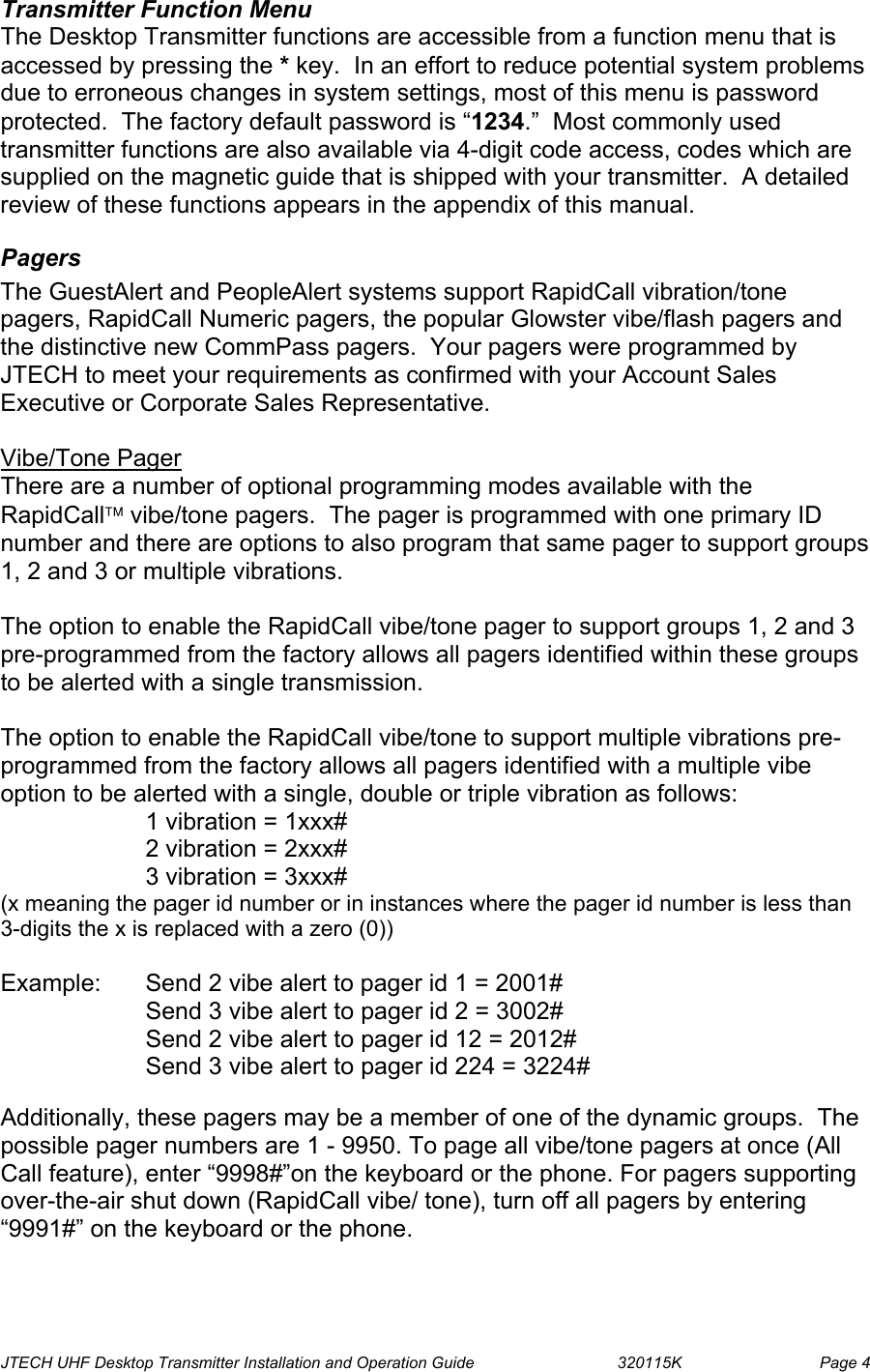  JTECH UHF Desktop Transmitter Installation and Operation Guide                                320115K                         Page 4 Transmitter Function Menu The Desktop Transmitter functions are accessible from a function menu that is accessed by pressing the * key.  In an effort to reduce potential system problems due to erroneous changes in system settings, most of this menu is password protected.  The factory default password is “1234.”  Most commonly used transmitter functions are also available via 4-digit code access, codes which are supplied on the magnetic guide that is shipped with your transmitter.  A detailed review of these functions appears in the appendix of this manual. Pagers The GuestAlert and PeopleAlert systems support RapidCall vibration/tone pagers, RapidCall Numeric pagers, the popular Glowster vibe/flash pagers and the distinctive new CommPass pagers.  Your pagers were programmed by JTECH to meet your requirements as confirmed with your Account Sales Executive or Corporate Sales Representative.    Vibe/Tone Pager There are a number of optional programming modes available with the RapidCall vibe/tone pagers.  The pager is programmed with one primary ID number and there are options to also program that same pager to support groups 1, 2 and 3 or multiple vibrations.   The option to enable the RapidCall vibe/tone pager to support groups 1, 2 and 3 pre-programmed from the factory allows all pagers identified within these groups to be alerted with a single transmission.   The option to enable the RapidCall vibe/tone to support multiple vibrations pre-programmed from the factory allows all pagers identified with a multiple vibe option to be alerted with a single, double or triple vibration as follows:     1 vibration = 1xxx#  2 vibration = 2xxx# 3 vibration = 3xxx# (x meaning the pager id number or in instances where the pager id number is less than 3-digits the x is replaced with a zero (0))  Example:  Send 2 vibe alert to pager id 1 = 2001#                  Send 3 vibe alert to pager id 2 = 3002#                  Send 2 vibe alert to pager id 12 = 2012#                  Send 3 vibe alert to pager id 224 = 3224#  Additionally, these pagers may be a member of one of the dynamic groups.  The possible pager numbers are 1 - 9950. To page all vibe/tone pagers at once (All Call feature), enter “9998#”on the keyboard or the phone. For pagers supporting over-the-air shut down (RapidCall vibe/ tone), turn off all pagers by entering “9991#” on the keyboard or the phone.  