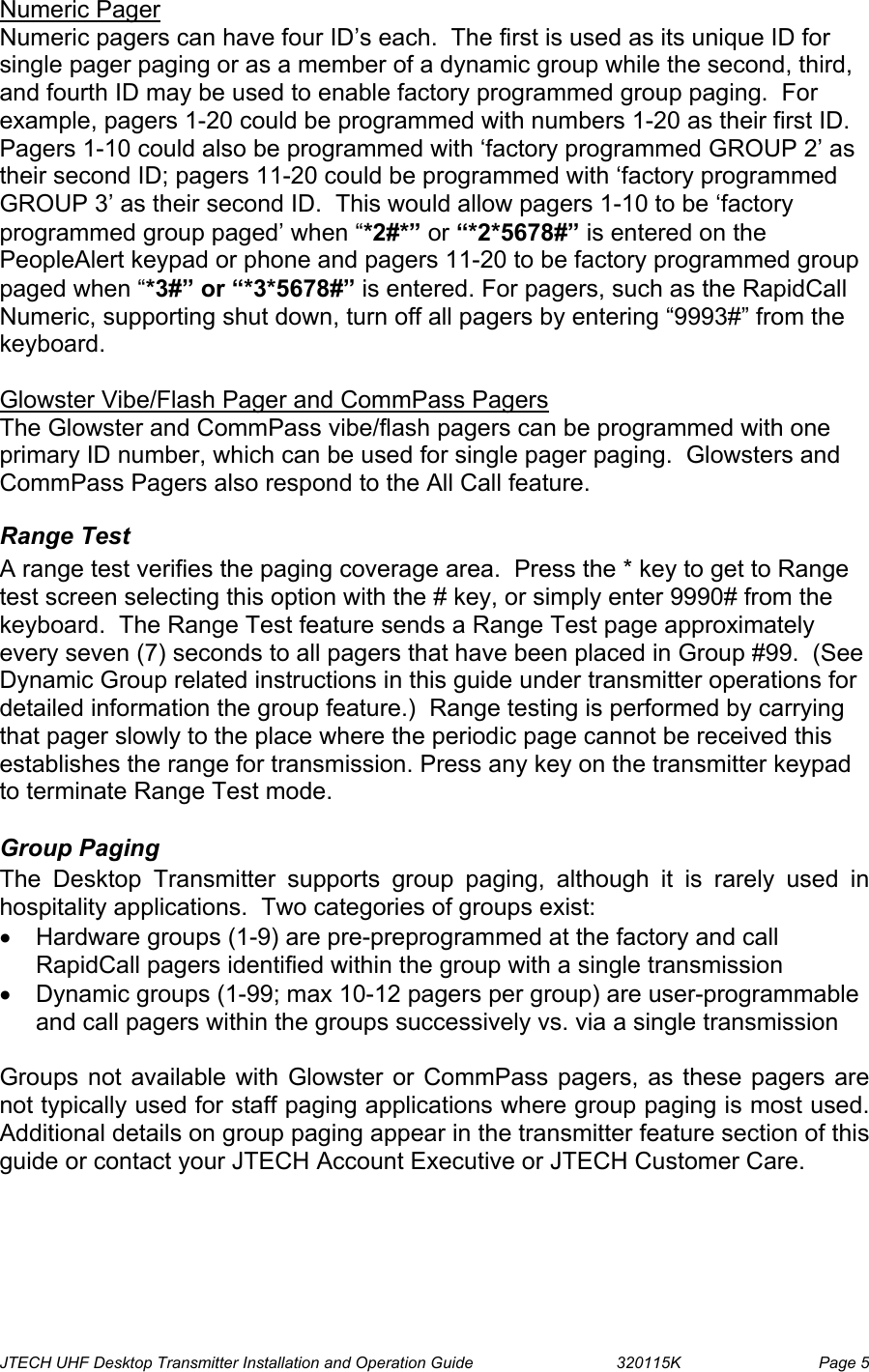  JTECH UHF Desktop Transmitter Installation and Operation Guide                                320115K                         Page 5 Numeric Pager Numeric pagers can have four ID’s each.  The first is used as its unique ID for single pager paging or as a member of a dynamic group while the second, third, and fourth ID may be used to enable factory programmed group paging.  For example, pagers 1-20 could be programmed with numbers 1-20 as their first ID.  Pagers 1-10 could also be programmed with ‘factory programmed GROUP 2’ as their second ID; pagers 11-20 could be programmed with ‘factory programmed GROUP 3’ as their second ID.  This would allow pagers 1-10 to be ‘factory programmed group paged’ when “*2#*” or “*2*5678#” is entered on the PeopleAlert keypad or phone and pagers 11-20 to be factory programmed group paged when “*3#” or “*3*5678#” is entered. For pagers, such as the RapidCall Numeric, supporting shut down, turn off all pagers by entering “9993#” from the keyboard.  Glowster Vibe/Flash Pager and CommPass Pagers The Glowster and CommPass vibe/flash pagers can be programmed with one primary ID number, which can be used for single pager paging.  Glowsters and CommPass Pagers also respond to the All Call feature. Range Test A range test verifies the paging coverage area.  Press the * key to get to Range test screen selecting this option with the # key, or simply enter 9990# from the keyboard.  The Range Test feature sends a Range Test page approximately every seven (7) seconds to all pagers that have been placed in Group #99.  (See Dynamic Group related instructions in this guide under transmitter operations for detailed information the group feature.)  Range testing is performed by carrying that pager slowly to the place where the periodic page cannot be received this establishes the range for transmission. Press any key on the transmitter keypad to terminate Range Test mode.  Group Paging The Desktop Transmitter supports group paging, although it is rarely used in hospitality applications.  Two categories of groups exist: •  Hardware groups (1-9) are pre-preprogrammed at the factory and call RapidCall pagers identified within the group with a single transmission  •  Dynamic groups (1-99; max 10-12 pagers per group) are user-programmable and call pagers within the groups successively vs. via a single transmission  Groups not available with Glowster or CommPass pagers, as these pagers are not typically used for staff paging applications where group paging is most used.  Additional details on group paging appear in the transmitter feature section of this guide or contact your JTECH Account Executive or JTECH Customer Care.  