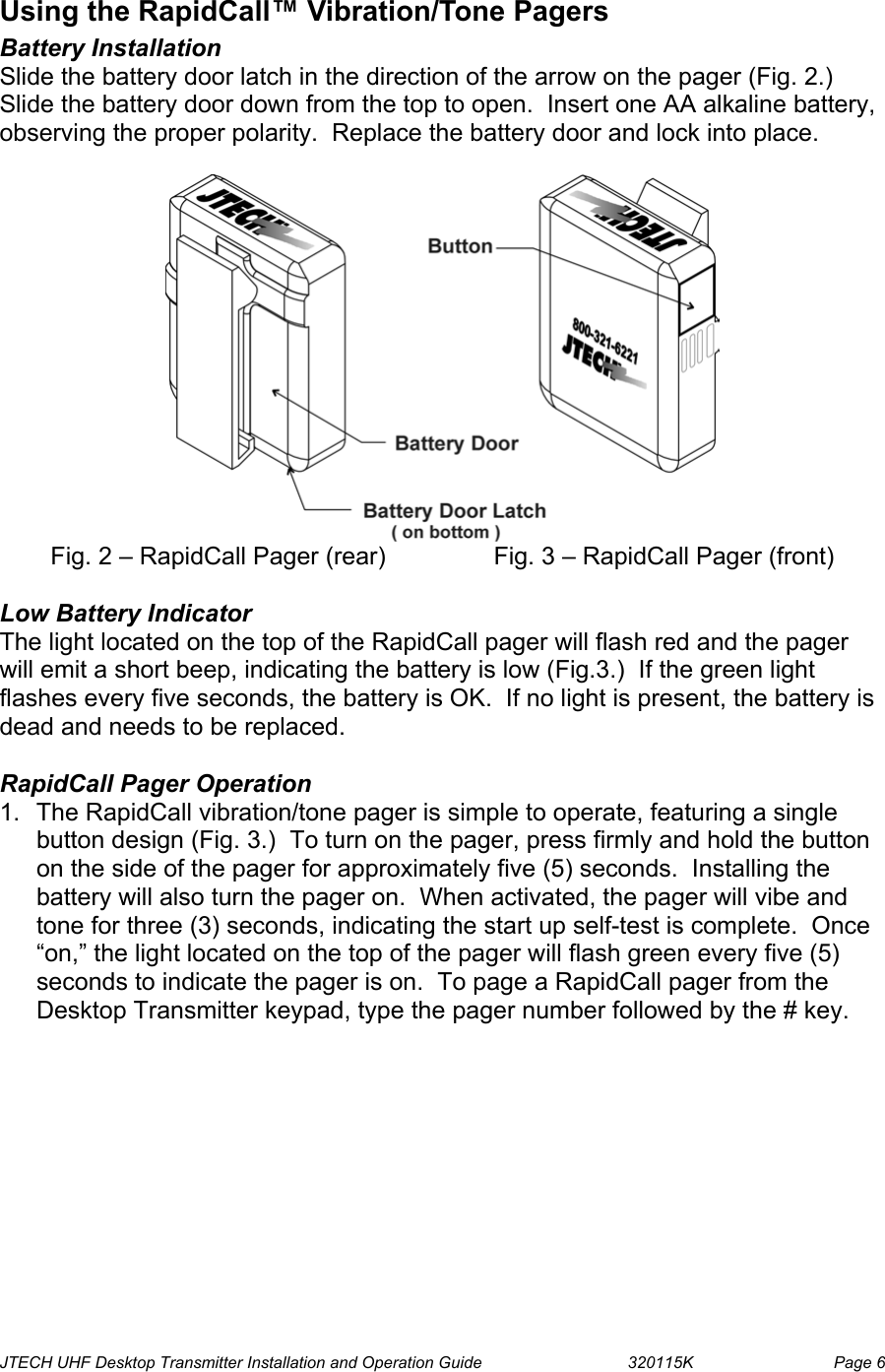  JTECH UHF Desktop Transmitter Installation and Operation Guide                                320115K                         Page 6 Using the RapidCall™ Vibration/Tone Pagers Battery Installation  Slide the battery door latch in the direction of the arrow on the pager (Fig. 2.)  Slide the battery door down from the top to open.  Insert one AA alkaline battery, observing the proper polarity.  Replace the battery door and lock into place.   Fig. 2 – RapidCall Pager (rear)    Fig. 3 – RapidCall Pager (front)  Low Battery Indicator The light located on the top of the RapidCall pager will flash red and the pager will emit a short beep, indicating the battery is low (Fig.3.)  If the green light flashes every five seconds, the battery is OK.  If no light is present, the battery is dead and needs to be replaced.  RapidCall Pager Operation 1.  The RapidCall vibration/tone pager is simple to operate, featuring a single button design (Fig. 3.)  To turn on the pager, press firmly and hold the button on the side of the pager for approximately five (5) seconds.  Installing the battery will also turn the pager on.  When activated, the pager will vibe and tone for three (3) seconds, indicating the start up self-test is complete.  Once “on,” the light located on the top of the pager will flash green every five (5) seconds to indicate the pager is on.  To page a RapidCall pager from the Desktop Transmitter keypad, type the pager number followed by the # key.  