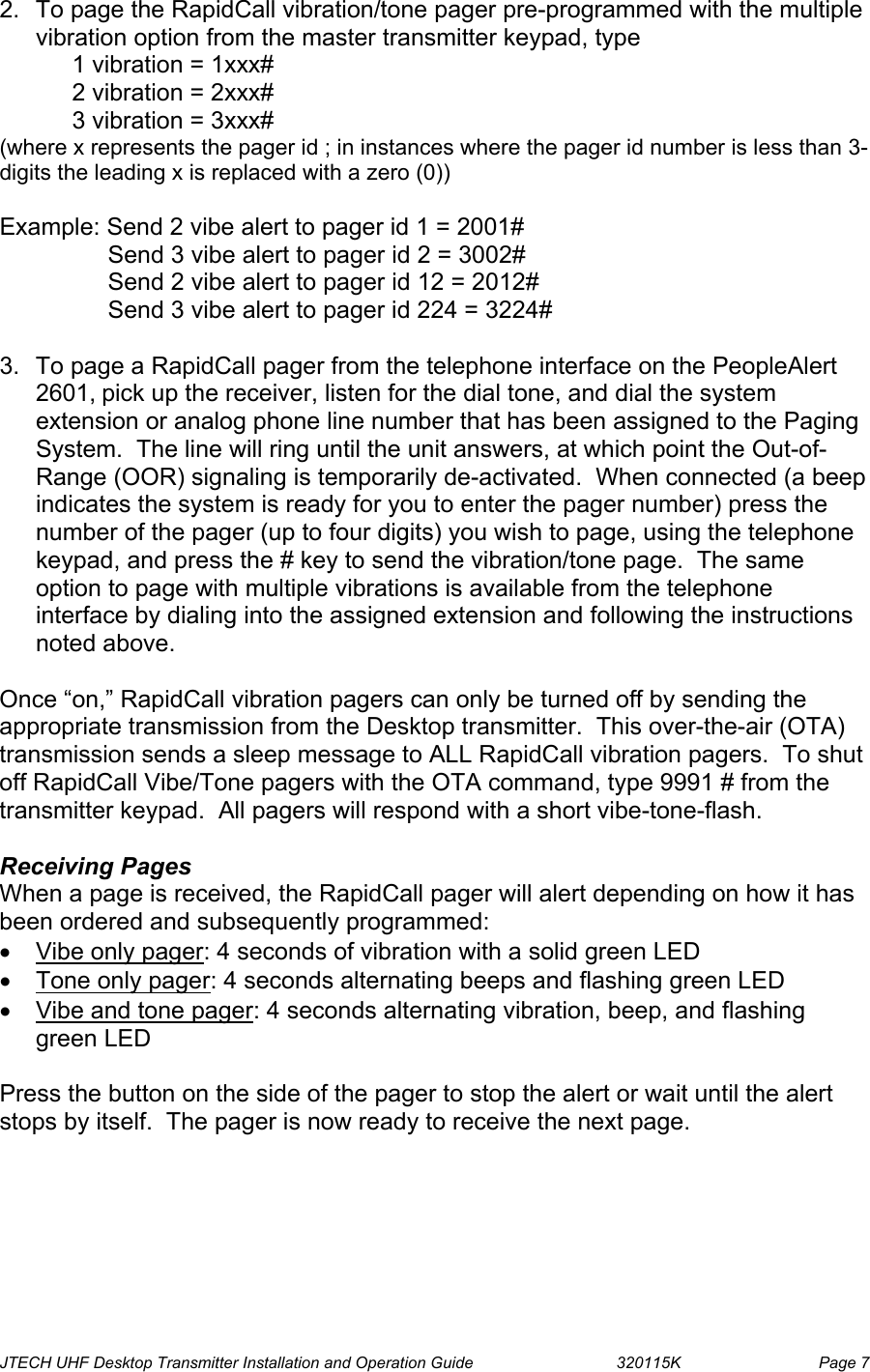  JTECH UHF Desktop Transmitter Installation and Operation Guide                                320115K                         Page 7 2.  To page the RapidCall vibration/tone pager pre-programmed with the multiple vibration option from the master transmitter keypad, type  1 vibration = 1xxx#  2 vibration = 2xxx# 3 vibration = 3xxx# (where x represents the pager id ; in instances where the pager id number is less than 3-digits the leading x is replaced with a zero (0))  Example: Send 2 vibe alert to pager id 1 = 2001#                 Send 3 vibe alert to pager id 2 = 3002#                 Send 2 vibe alert to pager id 12 = 2012#                 Send 3 vibe alert to pager id 224 = 3224#  3.  To page a RapidCall pager from the telephone interface on the PeopleAlert 2601, pick up the receiver, listen for the dial tone, and dial the system extension or analog phone line number that has been assigned to the Paging System.  The line will ring until the unit answers, at which point the Out-of-Range (OOR) signaling is temporarily de-activated.  When connected (a beep indicates the system is ready for you to enter the pager number) press the number of the pager (up to four digits) you wish to page, using the telephone keypad, and press the # key to send the vibration/tone page.  The same option to page with multiple vibrations is available from the telephone interface by dialing into the assigned extension and following the instructions noted above.  Once “on,” RapidCall vibration pagers can only be turned off by sending the appropriate transmission from the Desktop transmitter.  This over-the-air (OTA) transmission sends a sleep message to ALL RapidCall vibration pagers.  To shut off RapidCall Vibe/Tone pagers with the OTA command, type 9991 # from the transmitter keypad.  All pagers will respond with a short vibe-tone-flash.    Receiving Pages When a page is received, the RapidCall pager will alert depending on how it has been ordered and subsequently programmed: •  Vibe only pager: 4 seconds of vibration with a solid green LED •  Tone only pager: 4 seconds alternating beeps and flashing green LED •  Vibe and tone pager: 4 seconds alternating vibration, beep, and flashing green LED  Press the button on the side of the pager to stop the alert or wait until the alert stops by itself.  The pager is now ready to receive the next page.  