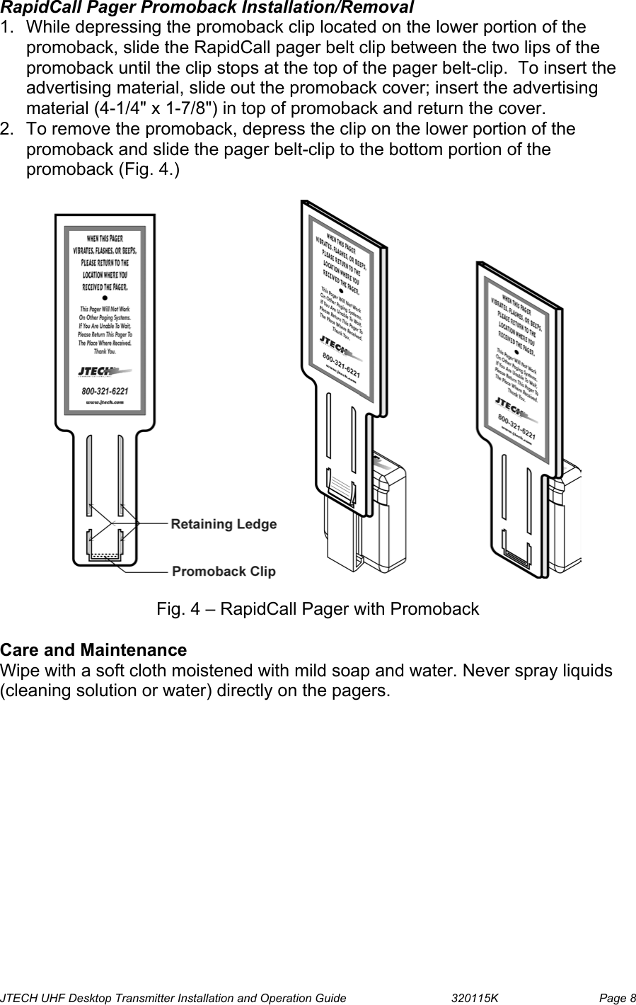  JTECH UHF Desktop Transmitter Installation and Operation Guide                                320115K                         Page 8 RapidCall Pager Promoback Installation/Removal 1.  While depressing the promoback clip located on the lower portion of the promoback, slide the RapidCall pager belt clip between the two lips of the promoback until the clip stops at the top of the pager belt-clip.  To insert the advertising material, slide out the promoback cover; insert the advertising material (4-1/4&quot; x 1-7/8&quot;) in top of promoback and return the cover. 2.  To remove the promoback, depress the clip on the lower portion of the promoback and slide the pager belt-clip to the bottom portion of the promoback (Fig. 4.)    Fig. 4 – RapidCall Pager with Promoback  Care and Maintenance Wipe with a soft cloth moistened with mild soap and water. Never spray liquids (cleaning solution or water) directly on the pagers. 