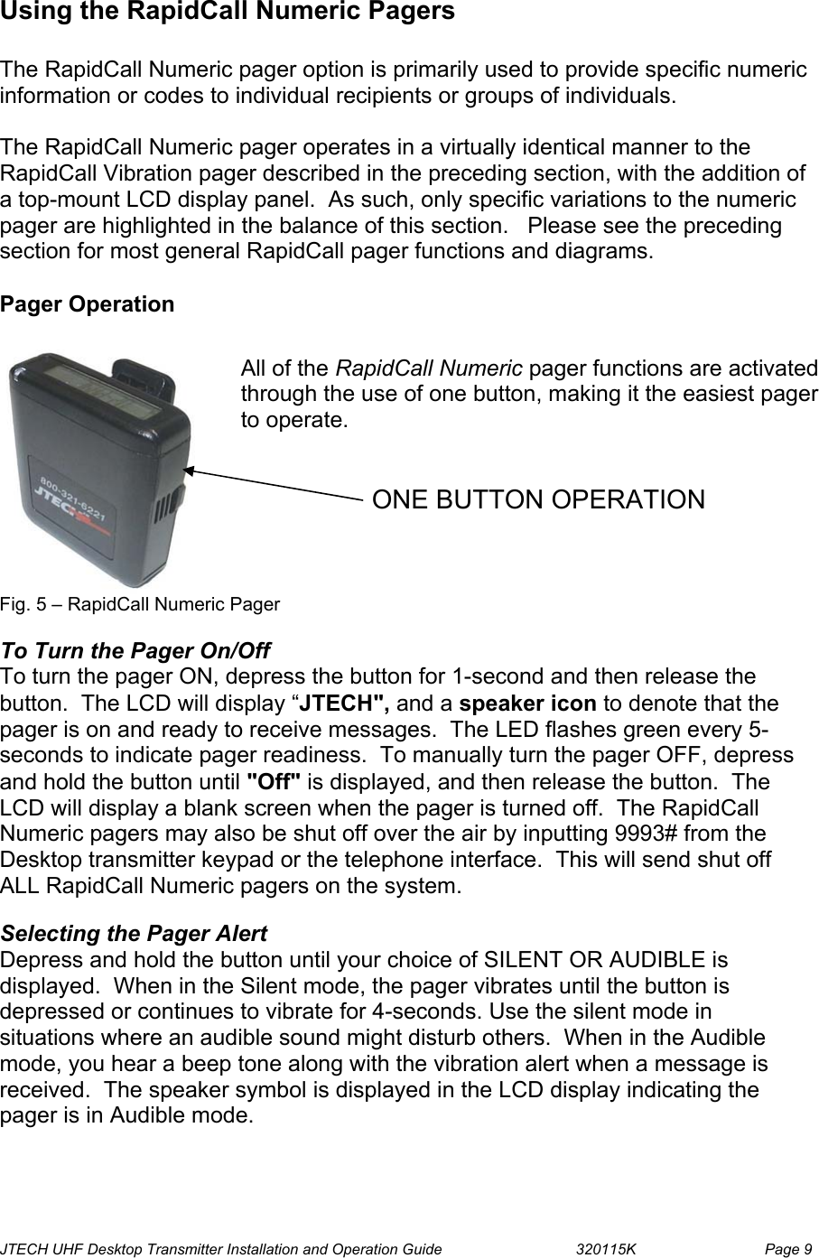  JTECH UHF Desktop Transmitter Installation and Operation Guide                                320115K                         Page 9 Using the RapidCall Numeric Pagers  The RapidCall Numeric pager option is primarily used to provide specific numeric information or codes to individual recipients or groups of individuals.   The RapidCall Numeric pager operates in a virtually identical manner to the RapidCall Vibration pager described in the preceding section, with the addition of a top-mount LCD display panel.  As such, only specific variations to the numeric pager are highlighted in the balance of this section.   Please see the preceding section for most general RapidCall pager functions and diagrams.  Pager Operation   Fig. 5 – RapidCall Numeric Pager  To Turn the Pager On/Off To turn the pager ON, depress the button for 1-second and then release the button.  The LCD will display “JTECH&quot;, and a speaker icon to denote that the pager is on and ready to receive messages.  The LED flashes green every 5-seconds to indicate pager readiness.  To manually turn the pager OFF, depress and hold the button until &quot;Off&quot; is displayed, and then release the button.  The LCD will display a blank screen when the pager is turned off.  The RapidCall Numeric pagers may also be shut off over the air by inputting 9993# from the Desktop transmitter keypad or the telephone interface.  This will send shut off ALL RapidCall Numeric pagers on the system.  Selecting the Pager Alert Depress and hold the button until your choice of SILENT OR AUDIBLE is displayed.  When in the Silent mode, the pager vibrates until the button is depressed or continues to vibrate for 4-seconds. Use the silent mode in situations where an audible sound might disturb others.  When in the Audible mode, you hear a beep tone along with the vibration alert when a message is received.  The speaker symbol is displayed in the LCD display indicating the pager is in Audible mode.   All of the RapidCall Numeric pager functions are activated through the use of one button, making it the easiest pager to operate.   ONE BUTTON OPERATION 