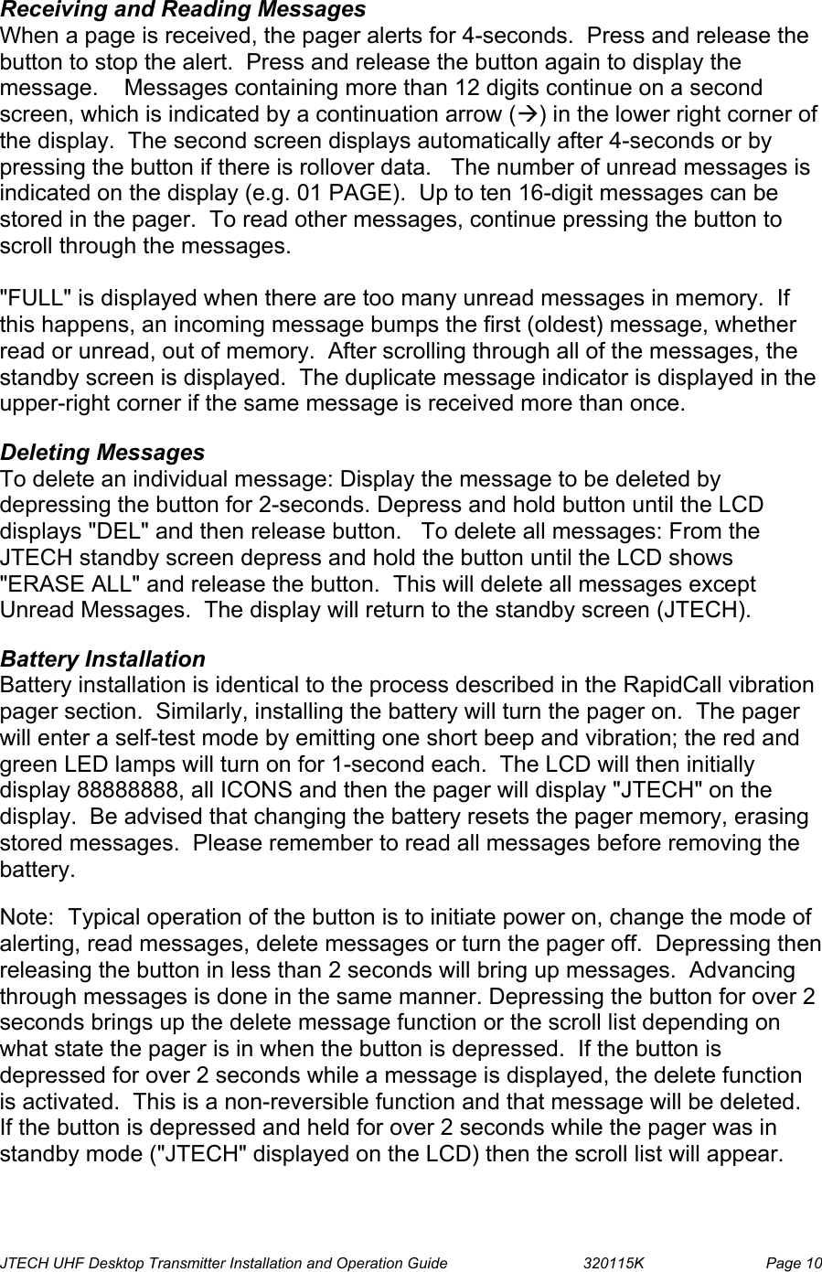  JTECH UHF Desktop Transmitter Installation and Operation Guide                                320115K                         Page 10  Receiving and Reading Messages When a page is received, the pager alerts for 4-seconds.  Press and release the button to stop the alert.  Press and release the button again to display the message.    Messages containing more than 12 digits continue on a second screen, which is indicated by a continuation arrow (Æ) in the lower right corner of the display.  The second screen displays automatically after 4-seconds or by pressing the button if there is rollover data.   The number of unread messages is indicated on the display (e.g. 01 PAGE).  Up to ten 16-digit messages can be stored in the pager.  To read other messages, continue pressing the button to scroll through the messages.  &quot;FULL&quot; is displayed when there are too many unread messages in memory.  If this happens, an incoming message bumps the first (oldest) message, whether read or unread, out of memory.  After scrolling through all of the messages, the standby screen is displayed.  The duplicate message indicator is displayed in the upper-right corner if the same message is received more than once.  Deleting Messages To delete an individual message: Display the message to be deleted by depressing the button for 2-seconds. Depress and hold button until the LCD displays &quot;DEL&quot; and then release button.   To delete all messages: From the JTECH standby screen depress and hold the button until the LCD shows &quot;ERASE ALL&quot; and release the button.  This will delete all messages except Unread Messages.  The display will return to the standby screen (JTECH).  Battery Installation Battery installation is identical to the process described in the RapidCall vibration pager section.  Similarly, installing the battery will turn the pager on.  The pager will enter a self-test mode by emitting one short beep and vibration; the red and green LED lamps will turn on for 1-second each.  The LCD will then initially display 88888888, all ICONS and then the pager will display &quot;JTECH&quot; on the display.  Be advised that changing the battery resets the pager memory, erasing stored messages.  Please remember to read all messages before removing the battery.  Note:  Typical operation of the button is to initiate power on, change the mode of alerting, read messages, delete messages or turn the pager off.  Depressing then releasing the button in less than 2 seconds will bring up messages.  Advancing through messages is done in the same manner. Depressing the button for over 2 seconds brings up the delete message function or the scroll list depending on what state the pager is in when the button is depressed.  If the button is depressed for over 2 seconds while a message is displayed, the delete function is activated.  This is a non-reversible function and that message will be deleted.  If the button is depressed and held for over 2 seconds while the pager was in standby mode (&quot;JTECH&quot; displayed on the LCD) then the scroll list will appear. 