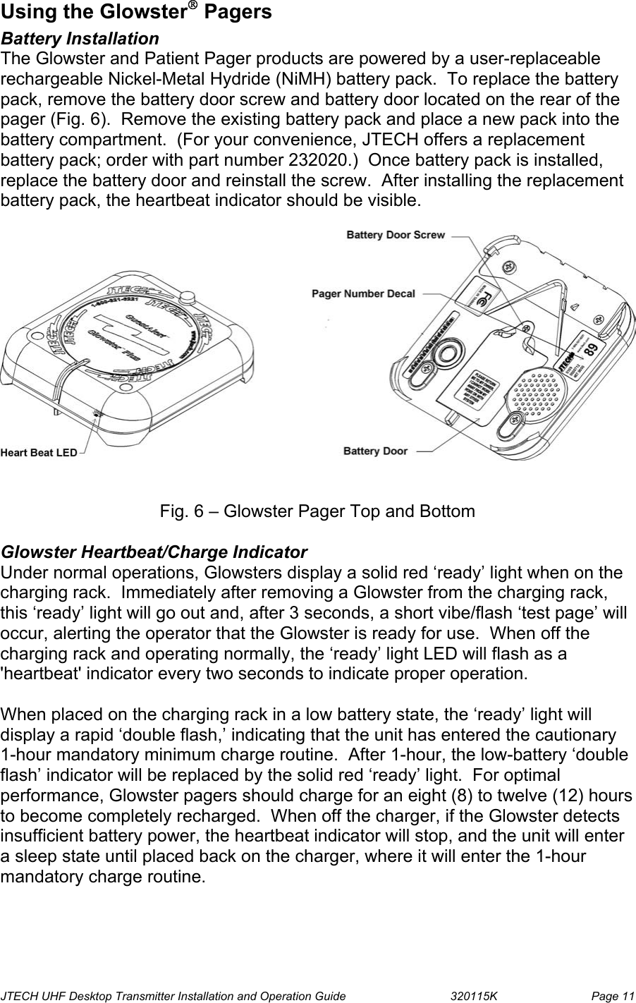  JTECH UHF Desktop Transmitter Installation and Operation Guide                                320115K                         Page 11 Using the Glowster Pagers Battery Installation The Glowster and Patient Pager products are powered by a user-replaceable rechargeable Nickel-Metal Hydride (NiMH) battery pack.  To replace the battery pack, remove the battery door screw and battery door located on the rear of the pager (Fig. 6).  Remove the existing battery pack and place a new pack into the battery compartment.  (For your convenience, JTECH offers a replacement battery pack; order with part number 232020.)  Once battery pack is installed, replace the battery door and reinstall the screw.  After installing the replacement battery pack, the heartbeat indicator should be visible.     Fig. 6 – Glowster Pager Top and Bottom  Glowster Heartbeat/Charge Indicator Under normal operations, Glowsters display a solid red ‘ready’ light when on the charging rack.  Immediately after removing a Glowster from the charging rack, this ‘ready’ light will go out and, after 3 seconds, a short vibe/flash ‘test page’ will occur, alerting the operator that the Glowster is ready for use.  When off the charging rack and operating normally, the ‘ready’ light LED will flash as a &apos;heartbeat&apos; indicator every two seconds to indicate proper operation.    When placed on the charging rack in a low battery state, the ‘ready’ light will display a rapid ‘double flash,’ indicating that the unit has entered the cautionary 1-hour mandatory minimum charge routine.  After 1-hour, the low-battery ‘double flash’ indicator will be replaced by the solid red ‘ready’ light.  For optimal performance, Glowster pagers should charge for an eight (8) to twelve (12) hours to become completely recharged.  When off the charger, if the Glowster detects insufficient battery power, the heartbeat indicator will stop, and the unit will enter a sleep state until placed back on the charger, where it will enter the 1-hour mandatory charge routine.   