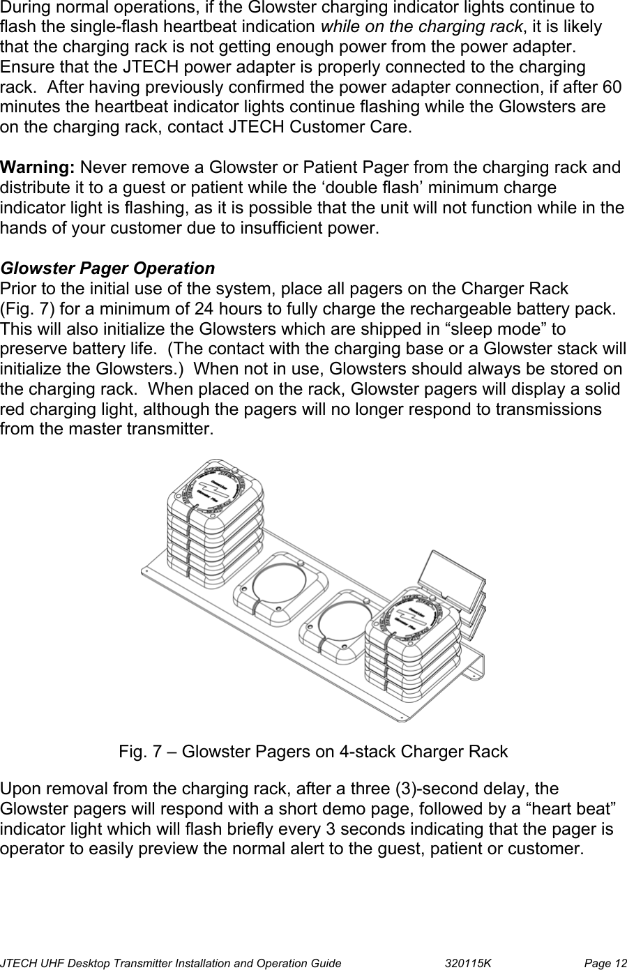  JTECH UHF Desktop Transmitter Installation and Operation Guide                                320115K                         Page 12  During normal operations, if the Glowster charging indicator lights continue to flash the single-flash heartbeat indication while on the charging rack, it is likely that the charging rack is not getting enough power from the power adapter.  Ensure that the JTECH power adapter is properly connected to the charging rack.  After having previously confirmed the power adapter connection, if after 60 minutes the heartbeat indicator lights continue flashing while the Glowsters are on the charging rack, contact JTECH Customer Care.  Warning: Never remove a Glowster or Patient Pager from the charging rack and distribute it to a guest or patient while the ‘double flash’ minimum charge indicator light is flashing, as it is possible that the unit will not function while in the hands of your customer due to insufficient power.  Glowster Pager Operation Prior to the initial use of the system, place all pagers on the Charger Rack     (Fig. 7) for a minimum of 24 hours to fully charge the rechargeable battery pack.  This will also initialize the Glowsters which are shipped in “sleep mode” to preserve battery life.  (The contact with the charging base or a Glowster stack will initialize the Glowsters.)  When not in use, Glowsters should always be stored on the charging rack.  When placed on the rack, Glowster pagers will display a solid red charging light, although the pagers will no longer respond to transmissions from the master transmitter.     Fig. 7 – Glowster Pagers on 4-stack Charger Rack  Upon removal from the charging rack, after a three (3)-second delay, the Glowster pagers will respond with a short demo page, followed by a “heart beat” indicator light which will flash briefly every 3 seconds indicating that the pager is operator to easily preview the normal alert to the guest, patient or customer. 