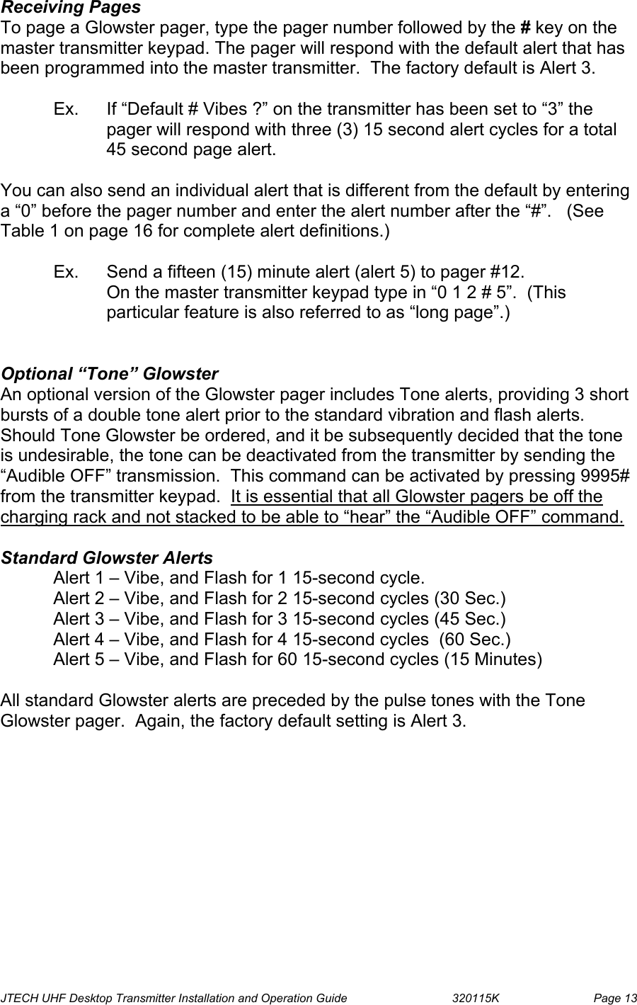  JTECH UHF Desktop Transmitter Installation and Operation Guide                                320115K                         Page 13 Receiving Pages  To page a Glowster pager, type the pager number followed by the # key on the master transmitter keypad. The pager will respond with the default alert that has been programmed into the master transmitter.  The factory default is Alert 3.  Ex.  If “Default # Vibes ?” on the transmitter has been set to “3” the pager will respond with three (3) 15 second alert cycles for a total 45 second page alert.  You can also send an individual alert that is different from the default by entering a “0” before the pager number and enter the alert number after the “#”.   (See Table 1 on page 16 for complete alert definitions.)    Ex.  Send a fifteen (15) minute alert (alert 5) to pager #12. On the master transmitter keypad type in “0 1 2 # 5”.  (This particular feature is also referred to as “long page”.)   Optional “Tone” Glowster An optional version of the Glowster pager includes Tone alerts, providing 3 short bursts of a double tone alert prior to the standard vibration and flash alerts.  Should Tone Glowster be ordered, and it be subsequently decided that the tone is undesirable, the tone can be deactivated from the transmitter by sending the “Audible OFF” transmission.  This command can be activated by pressing 9995# from the transmitter keypad.  It is essential that all Glowster pagers be off the charging rack and not stacked to be able to “hear” the “Audible OFF” command.  Standard Glowster Alerts Alert 1 – Vibe, and Flash for 1 15-second cycle. Alert 2 – Vibe, and Flash for 2 15-second cycles (30 Sec.) Alert 3 – Vibe, and Flash for 3 15-second cycles (45 Sec.) Alert 4 – Vibe, and Flash for 4 15-second cycles  (60 Sec.) Alert 5 – Vibe, and Flash for 60 15-second cycles (15 Minutes)  All standard Glowster alerts are preceded by the pulse tones with the Tone Glowster pager.  Again, the factory default setting is Alert 3.