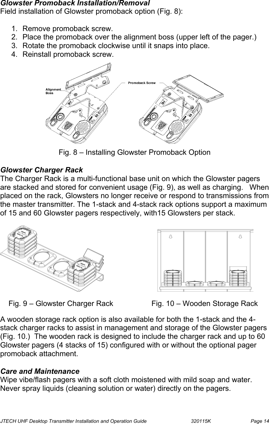  JTECH UHF Desktop Transmitter Installation and Operation Guide                                320115K                         Page 14 Glowster Promoback Installation/Removal Field installation of Glowster promoback option (Fig. 8):  1.  Remove promoback screw. 2.  Place the promoback over the alignment boss (upper left of the pager.) 3.  Rotate the promoback clockwise until it snaps into place. 4.  Reinstall promoback screw.    Fig. 8 – Installing Glowster Promoback Option  Glowster Charger Rack  The Charger Rack is a multi-functional base unit on which the Glowster pagers are stacked and stored for convenient usage (Fig. 9), as well as charging.   When placed on the rack, Glowsters no longer receive or respond to transmissions from the master transmitter. The 1-stack and 4-stack rack options support a maximum of 15 and 60 Glowster pagers respectively, with15 Glowsters per stack.                               Fig. 9 – Glowster Charger Rack          Fig. 10 – Wooden Storage Rack  A wooden storage rack option is also available for both the 1-stack and the 4-stack charger racks to assist in management and storage of the Glowster pagers (Fig. 10.)  The wooden rack is designed to include the charger rack and up to 60 Glowster pagers (4 stacks of 15) configured with or without the optional pager promoback attachment.  Care and Maintenance Wipe vibe/flash pagers with a soft cloth moistened with mild soap and water. Never spray liquids (cleaning solution or water) directly on the pagers. 