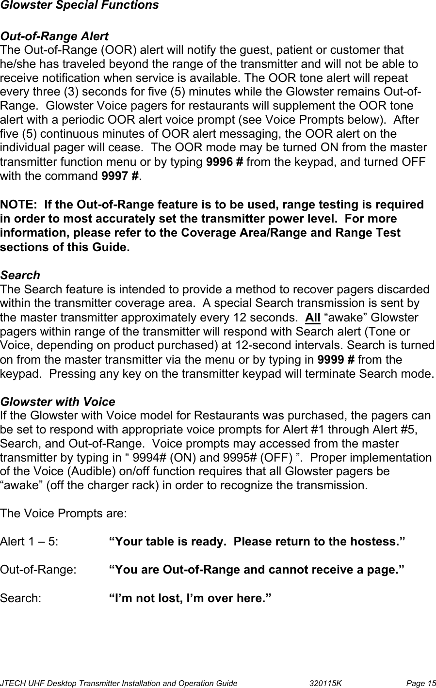  JTECH UHF Desktop Transmitter Installation and Operation Guide                                320115K                         Page 15 Glowster Special Functions  Out-of-Range Alert The Out-of-Range (OOR) alert will notify the guest, patient or customer that he/she has traveled beyond the range of the transmitter and will not be able to receive notification when service is available. The OOR tone alert will repeat every three (3) seconds for five (5) minutes while the Glowster remains Out-of-Range.  Glowster Voice pagers for restaurants will supplement the OOR tone alert with a periodic OOR alert voice prompt (see Voice Prompts below).  After five (5) continuous minutes of OOR alert messaging, the OOR alert on the individual pager will cease.  The OOR mode may be turned ON from the master transmitter function menu or by typing 9996 # from the keypad, and turned OFF with the command 9997 #.  NOTE:  If the Out-of-Range feature is to be used, range testing is required in order to most accurately set the transmitter power level.  For more information, please refer to the Coverage Area/Range and Range Test sections of this Guide.  Search The Search feature is intended to provide a method to recover pagers discarded within the transmitter coverage area.  A special Search transmission is sent by the master transmitter approximately every 12 seconds.  All “awake” Glowster pagers within range of the transmitter will respond with Search alert (Tone or Voice, depending on product purchased) at 12-second intervals. Search is turned on from the master transmitter via the menu or by typing in 9999 # from the keypad.  Pressing any key on the transmitter keypad will terminate Search mode.  Glowster with Voice  If the Glowster with Voice model for Restaurants was purchased, the pagers can be set to respond with appropriate voice prompts for Alert #1 through Alert #5, Search, and Out-of-Range.  Voice prompts may accessed from the master transmitter by typing in “ 9994# (ON) and 9995# (OFF) ”.  Proper implementation of the Voice (Audible) on/off function requires that all Glowster pagers be “awake” (off the charger rack) in order to recognize the transmission.  The Voice Prompts are:  Alert 1 – 5:    “Your table is ready.  Please return to the hostess.”  Out-of-Range:  “You are Out-of-Range and cannot receive a page.”  Search:   “I’m not lost, I’m over here.” 