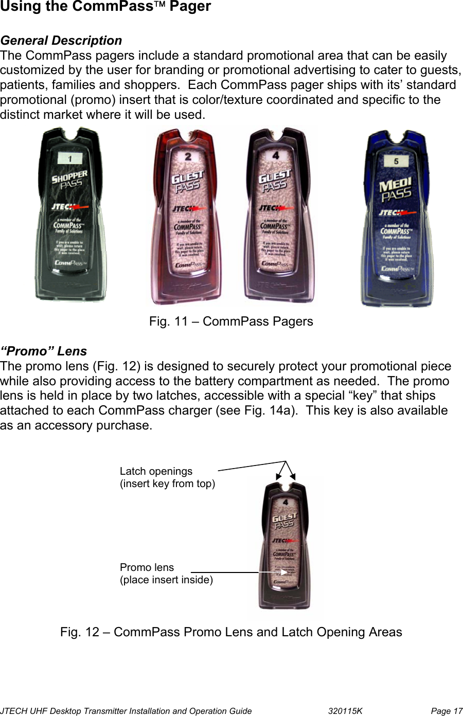  JTECH UHF Desktop Transmitter Installation and Operation Guide                                320115K                         Page 17 Using the CommPass Pager   General Description The CommPass pagers include a standard promotional area that can be easily customized by the user for branding or promotional advertising to cater to guests, patients, families and shoppers.  Each CommPass pager ships with its’ standard promotional (promo) insert that is color/texture coordinated and specific to the distinct market where it will be used.              Fig. 11 – CommPass Pagers  “Promo” Lens  The promo lens (Fig. 12) is designed to securely protect your promotional piece while also providing access to the battery compartment as needed.  The promo lens is held in place by two latches, accessible with a special “key” that ships attached to each CommPass charger (see Fig. 14a).  This key is also available as an accessory purchase.              Fig. 12 – CommPass Promo Lens and Latch Opening Areas Promo lens (place insert inside) Latch openings (insert key from top) 