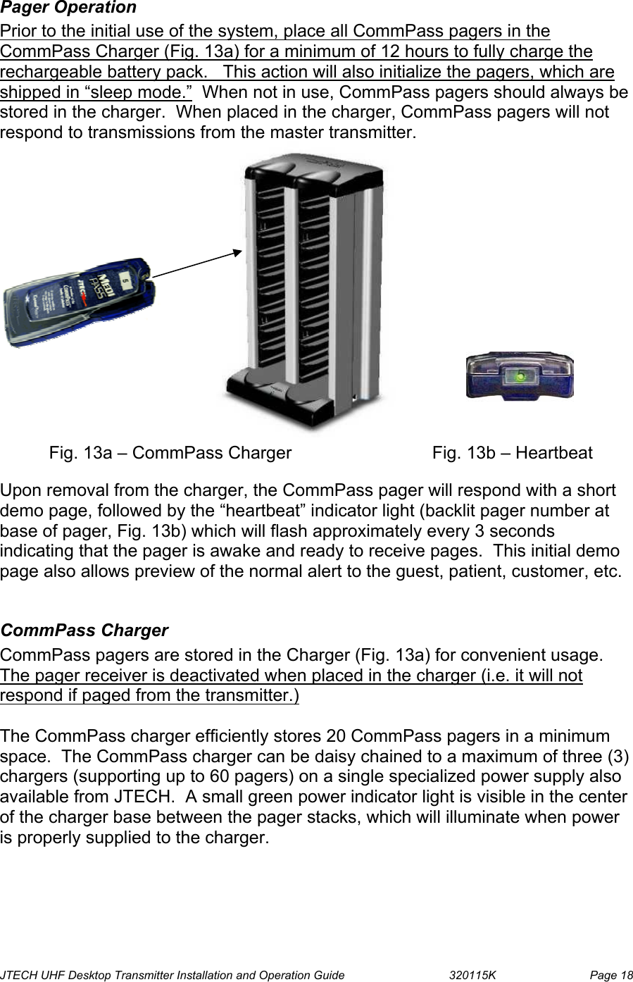  JTECH UHF Desktop Transmitter Installation and Operation Guide                                320115K                         Page 18 Pager Operation Prior to the initial use of the system, place all CommPass pagers in the CommPass Charger (Fig. 13a) for a minimum of 12 hours to fully charge the rechargeable battery pack.   This action will also initialize the pagers, which are shipped in “sleep mode.”  When not in use, CommPass pagers should always be stored in the charger.  When placed in the charger, CommPass pagers will not respond to transmissions from the master transmitter.                            Fig. 13a – CommPass Charger        Fig. 13b – Heartbeat  Upon removal from the charger, the CommPass pager will respond with a short demo page, followed by the “heartbeat” indicator light (backlit pager number at base of pager, Fig. 13b) which will flash approximately every 3 seconds indicating that the pager is awake and ready to receive pages.  This initial demo page also allows preview of the normal alert to the guest, patient, customer, etc.   CommPass Charger CommPass pagers are stored in the Charger (Fig. 13a) for convenient usage.  The pager receiver is deactivated when placed in the charger (i.e. it will not respond if paged from the transmitter.)    The CommPass charger efficiently stores 20 CommPass pagers in a minimum space.  The CommPass charger can be daisy chained to a maximum of three (3) chargers (supporting up to 60 pagers) on a single specialized power supply also available from JTECH.  A small green power indicator light is visible in the center of the charger base between the pager stacks, which will illuminate when power is properly supplied to the charger.  