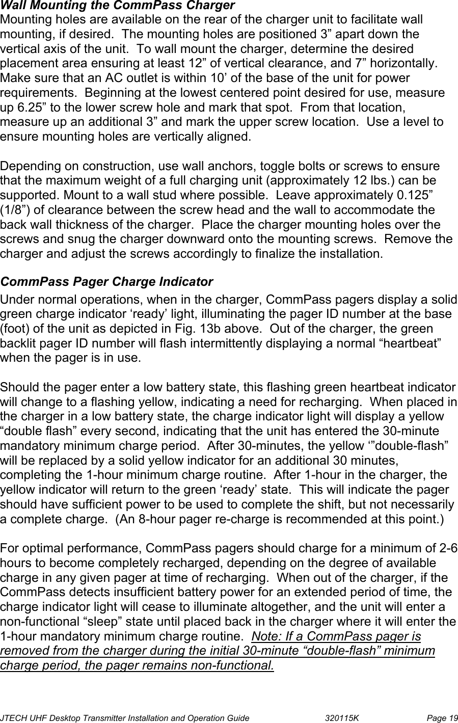  JTECH UHF Desktop Transmitter Installation and Operation Guide                                320115K                         Page 19 Wall Mounting the CommPass Charger Mounting holes are available on the rear of the charger unit to facilitate wall mounting, if desired.  The mounting holes are positioned 3” apart down the vertical axis of the unit.  To wall mount the charger, determine the desired placement area ensuring at least 12” of vertical clearance, and 7” horizontally.  Make sure that an AC outlet is within 10’ of the base of the unit for power requirements.  Beginning at the lowest centered point desired for use, measure up 6.25” to the lower screw hole and mark that spot.  From that location, measure up an additional 3” and mark the upper screw location.  Use a level to ensure mounting holes are vertically aligned.  Depending on construction, use wall anchors, toggle bolts or screws to ensure that the maximum weight of a full charging unit (approximately 12 lbs.) can be supported. Mount to a wall stud where possible.  Leave approximately 0.125” (1/8”) of clearance between the screw head and the wall to accommodate the back wall thickness of the charger.  Place the charger mounting holes over the screws and snug the charger downward onto the mounting screws.  Remove the charger and adjust the screws accordingly to finalize the installation. CommPass Pager Charge Indicator Under normal operations, when in the charger, CommPass pagers display a solid green charge indicator ‘ready’ light, illuminating the pager ID number at the base (foot) of the unit as depicted in Fig. 13b above.  Out of the charger, the green backlit pager ID number will flash intermittently displaying a normal “heartbeat” when the pager is in use.    Should the pager enter a low battery state, this flashing green heartbeat indicator will change to a flashing yellow, indicating a need for recharging.  When placed in the charger in a low battery state, the charge indicator light will display a yellow “double flash” every second, indicating that the unit has entered the 30-minute mandatory minimum charge period.  After 30-minutes, the yellow ‘”double-flash” will be replaced by a solid yellow indicator for an additional 30 minutes, completing the 1-hour minimum charge routine.  After 1-hour in the charger, the yellow indicator will return to the green ‘ready’ state.  This will indicate the pager should have sufficient power to be used to complete the shift, but not necessarily a complete charge.  (An 8-hour pager re-charge is recommended at this point.)   For optimal performance, CommPass pagers should charge for a minimum of 2-6 hours to become completely recharged, depending on the degree of available charge in any given pager at time of recharging.  When out of the charger, if the CommPass detects insufficient battery power for an extended period of time, the charge indicator light will cease to illuminate altogether, and the unit will enter a non-functional “sleep” state until placed back in the charger where it will enter the 1-hour mandatory minimum charge routine.  Note: If a CommPass pager is removed from the charger during the initial 30-minute “double-flash” minimum charge period, the pager remains non-functional. 